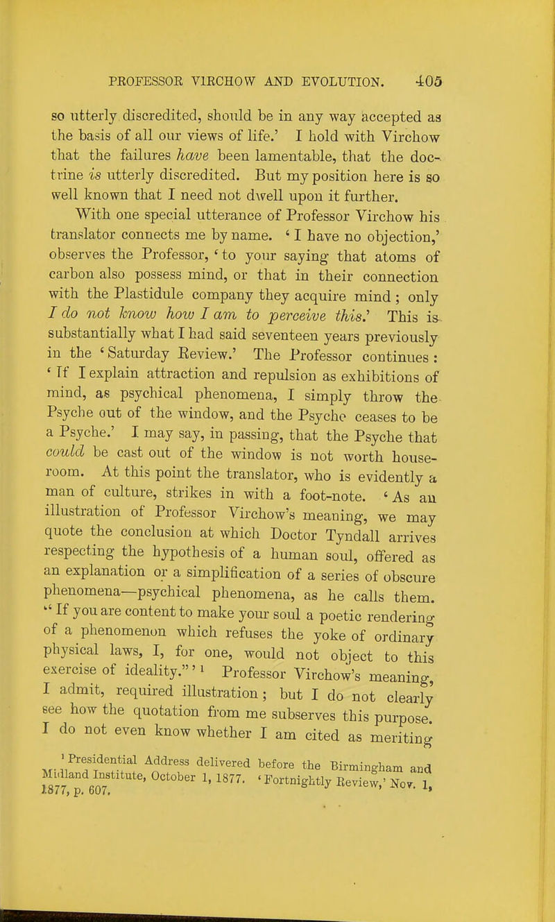 SO utterly discredited, should be in any way accepted as the basis of all our views of life.' I hold with Virchow that the failures have been lanaentable, that the doc-. trine is utterly discredited. But my position here is so well known that I need not dwell upon it further. With one special utterance of Professor Virchow his . translator connects me by name. ' I have no objection,' observes the Professor, ' to your saying- that atoms of carbon also possess mind, or that in their connection with the Plastidule company they acquire mind ; only I do not know hoiv I am to perceive this.' This is- substantially what I had said seventeen years previously in the ' Saturday Eeview.' The Professor continues : ' Tf I explain attraction and repulsion as exhibitions of mind, as psychical phenomena, I simply throw the Psyche out of the window, and the Psyche ceases to be a Psyche.' I may say, in passing, that the Psyche that could be cast out of the window is not worth house- room. At this point the translator, who is evidently a man of culture, strikes in with a foot-note. ' As an illustration of Professor Virchow's meaning, we may quote the conclusion at which Doctor Tyndall arrives respecting the hypothesis of a human soul, offered as an explanation or a simplification of a series of obscure phenomena—psychical phenomena, as he calls them. ^' If you are content to make your soul a poetic rendering of a phenomenon which refuses the yoke of ordinary physical laws, I, for one, would not object to this exercise of ideality.' ^ Professor Virchow's meaning, I admit, required illustration; but I do not clearly see how the quotation from me subserves this purpose. I do not even know whether I am cited as meriting ' Presidential Address delivered before the Birmingham and