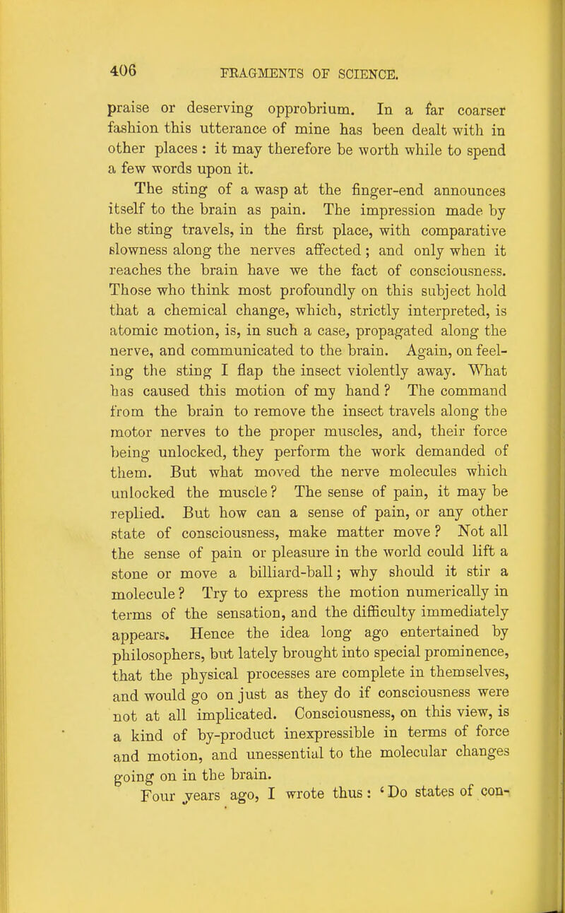praise or deserving opprobrium. In a far coarser fashion this utterance of mine has been dealt with in other places : it may therefore be worth while to spend a few words upon it. The sting of a wasp at the finger-end announces itself to the brain as pain. The impression made by the sting travels, in the first place, with comparative slowness along the nerves affected; and only when it reaches the brain have we the fact of consciousness. Those who think most profoundly on this subject hold that a chemical change, which, strictly interpreted, is atomic motion, is, in such a case, propagated along the nerve, and communicated to the brain. Again, on feel- ing the sting I flap the insect violently away. ^Tiat has caused this motion of my hand ? The command from the brain to remove the insect travels along the motor nerves to the proper muscles, and, their force being unlocked, they perform the work demanded of them. But what moved the nerve molecules which unlocked the muscle ? The sense of pain, it may be replied. But how can a sense of pain, or any other state of consciousness, make matter move ? jNot all the sense of pain or pleasure in the world could lift a stone or move a billiard-ball; why should it stir a molecule ? Try to express the motion numerically in terms of the sensation, and the difficulty immediately appears. Hence the idea long ago entertained by philosophers, but lately brought into special prominence, that the physical processes are complete in themselves, and would go on just as they do if consciousness were not at all implicated. Consciousness, on this view, is a kind of by-product inexpressible in terms of force and motion, and unessential to the molecular changes going on in the brain. Four ^vears ago, I wrote thus: 'Do states of con-