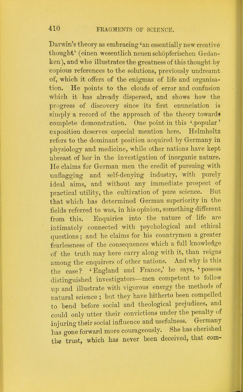 Darwin's theory as embracing 'an essentially new creative thought* (einen wesentlich neuen schopferischen Gedan- ken), and who illustrates the greatness of this thought by copious references to the solutions, previously undreamt of, which it offers of the enigmas of life and organisa- tion. He points to the clouds of error and confusion which it has already dispersed, and shows how the progress of discovery since its first enunciation is simply a record of the approach of the theory towards complete demonstration. One point in this '.popular ' exposition deserves especial mention here. Helmholtz refers to the dominant position acquired by Germany in physiology and medicine, while other nations have kept abreast of her in the investigation of inorganic nature. He claims for German men the credit of pursuing with unflagging and self-denying industry, with purely ideal aims, and without any immediate prospect of practical utility, the cultivation of pure science. But that which has determined German superiority in the fields referred to was, in his opinion, something different from this. Enquiries into the nature of life are intimately connected with psychological and ethical questions; and he claims for his countrymen a greater fearlessness of the consequences which a full knowledge of the truth may here carry along with it, than reigns among the enquirers of other nations. And why is this the case? 'England and France,' he says, 'possess distinguished investigators—men competent to follow up and illustrate with vigorous energy the methods of natural science ; but they have hitherto been compelled to bend before social and theological prejudices, and could only utter their convictions under the penalty of injuring their social influence and usefulness. Germany has gone forward more courageously. She has cherished the trust, which has never been deceived, that com-