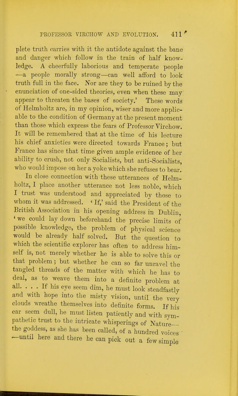 plete truth carries with it the antidote against the bane and danger which follow in the train of half know- ledge. A cheerfully laborious and temperate people —a people morally strong—can well afford to look truth full in the face. Nor are they to be ruined by the enunciation of one-sided theories, even when these may appear to threaten the bases of society.' These words of Helmholtz are, in my opinion, wiser and more applic- able to the condition of Grermany at the present moment than those which express the fears of Professor Virchow. It will be remembered that at the time of his lecture his chief anxieties were directed towards France; but France has since that time given ample evidence of her ability to crush, not only Socialists, but anti-Socialists, who would impose on her a yoke which she refuses to bear. In close connection with these utterances of Helm- holtz, I place another utterance not less noble, which I trust was understood and appreciated by those to whom it was addressed. ' If,' said the President of the British Association in his opening address in Dublin ' we could lay down beforehand the precise limits of possible knowledge, the problem of physical science would be already half solved. But the question to which the scientific explorer has often to address him- self is, not merely whether he is able to solve this or that problem; but whether he can so far unravel the tangled threads of the matter with which he has to deal, as to weave them into a definite problem at all. ... If his eye seem dim, he must look steadfastly and with hope into the misty vision, until the very clouds wreathe themselves into definite forms. If his ear seem dull, he must listen patiently and with sym- pathetic trust to the intricate whisperings of Nature the goddess, as she has been called, of a hundred voices ' ^until here and there he can pick out a few simple