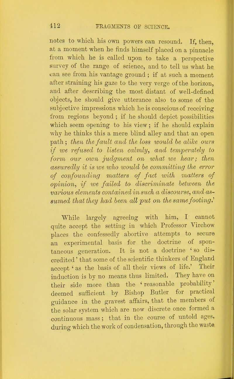 notes to which his own powers can resound. If, then, at a moment when he finds himself placed on a pinnacle from which he is called upon to take a perspective survey of the range of science, and to tell us what he ean see from his vantage ground ; if at such a moment after straining his gaze to the very verge of the horizon, and after describing the most distant of well-defined objects, he should give utterance also to some of the subjective impressions which he is conscious of receiving from regions beyond ; if he should depict possibilities which seem opening to his view; if he should explain why he thinks this a mere blind alley and that an open path ; then the fault and the loss would be alike ours if we refused to listen calmly, and temperately to form our own judgment on what we hear; then assuredly it is we who would be committing the error of confounding matters of fact with matters of opinion, if we failed to discriminate between the various elements contained in such a discourse, and as- sumed that they had been all put on the same footing.'' While largely agreeing with him, I cannot quite accept the setting in which Professor Virchow places the confessedly abortive attempts to secure an experimental basis for the doctrine of spon- taneous generation. It is not a doctrine ' so dis- credited ' that some of the scientific thinkers of England accept ' as the basis of all their views of life.' Their induction is by no means thus limited. They have on their side more than the 'reasonable probability' deemed sufficient by Bishop Butler for practical guidance in the gravest affairs, that the members of the solar system which are now discrete once formed a continuous mass ; that in the course of untold ages, during which the work of condensation, through the waste