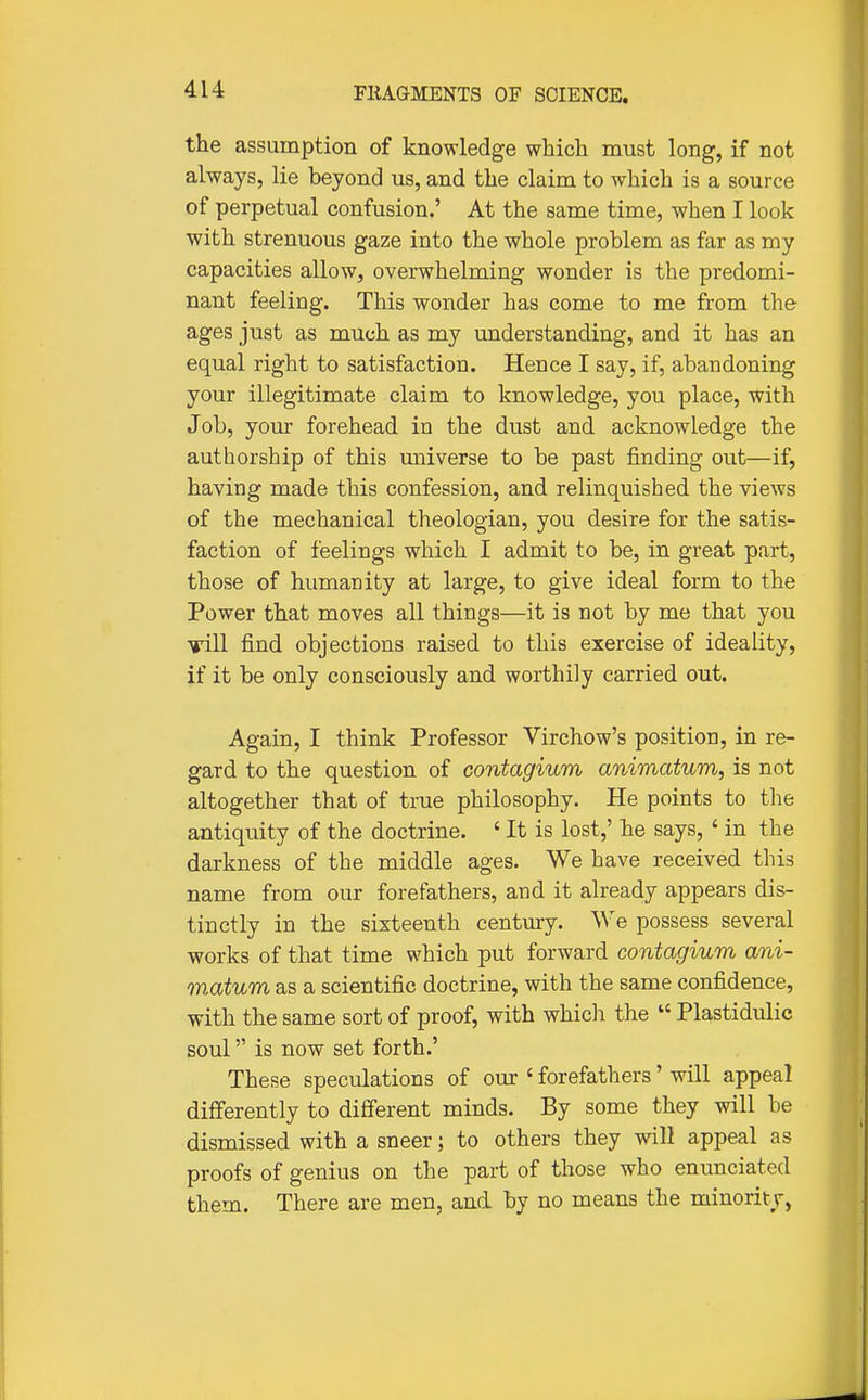 the assumption of knowledge which must long, if not always, lie beyond us, and the claim to which is a source of perpetual confusion.' At the same time, when I look with strenuous gaze into the whole problem as far as my capacities allow, overwhelming wonder is the predomi- nant feeling. This wonder has come to me from the ages just as much as my understanding, and it has an equal right to satisfaction. Hence I say, if, abandoning your illegitimate claim to knowledge, you place, with Job, your forehead in the dust and acknowledge the authorship of this universe to be past finding out—if, having made this confession, and relinquished the views of the mechanical theologian, you desire for the satis- faction of feelings which I admit to be, in great part, those of humanity at large, to give ideal form to the Power that moves all things—it is not by me that you vill find objections raised to this exercise of ideality, if it be only consciously and worthily carried out. Again, I think Professor Virchow's position, in re- gard to the question of contagium animatum, is not altogether that of true philosophy. He points to the antiquity of the doctrine. «It is lost,' he says, ' in the darkness of the middle ages. We have received this name from our forefathers, and it already appears dis- tinctly in the sixteenth century. We possess several works of that time which put forward contagium ani- matum as a scientific doctrine, with the same confidence, with the same sort of proof, with which the  Plastidulic soul is now set forth.' These speculations of our ' forefathers' will appeal differently to different minds. By some they will be dismissed with a sneer; to others they will appeal as proofs of genius on the part of those who enunciated them. There are men, and by no means the minority,