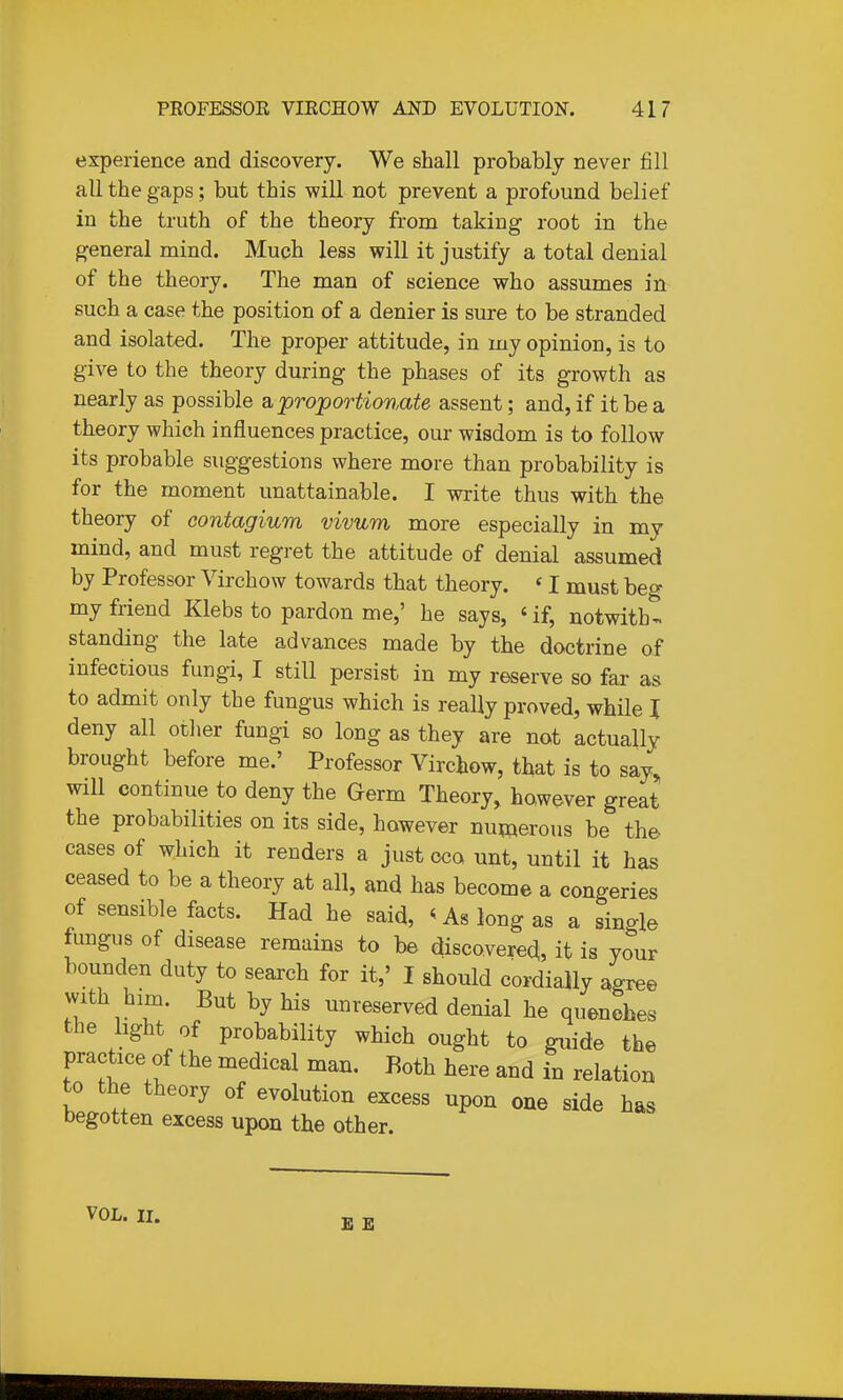 experience and discovery. We shall probably never fill all the gaps; but this will not prevent a profound belief in the truth of the theory from taking root in the general mind. Much less will it justify a total denial of the theory. The man of science who assumes in such a case the position of a denier is sure to be stranded and isolated. The proper attitude, in my opinion, is to give to the theory during the phases of its growth as nearly as possible a, proportionate assent; and, if it be a theory which influences practice, our wisdom is to follow its probable suggestions where more than probability is for the moment unattainable. I write thus with the theory of contagium vivum more especially in my mind, and must regret the attitude of denial assumed by Professor Virchow towards that theory. «I must beg my friend Klebs to pardon me,' he says, 'if, notwith- standing the late advances made by the doctrine of infectious fungi, I still persist in my reserve so far as to admit only the fungus which is really proved, while I deny all other fungi so long as they are not actually brought before me.' Professor Virchow, that is to say, will continue to deny the Germ Theory, however great the probabilities on its side, however numerous be the cases of which it renders a just ceo unt, until it has ceased to be a theory at all, and has become a congeries of sensible facts. Had he said, ^ As long as a single fungus of disease remains to be discoverea, it is your bounden duty to search for it,' I should cordially agree with him. But by his unreserved denial he quenches the light of probability which ought to guide the practice of the medical man. Both here and in relation to the theory of evolution excess upon one side has begotten excess upon the other. VOL. II. E E