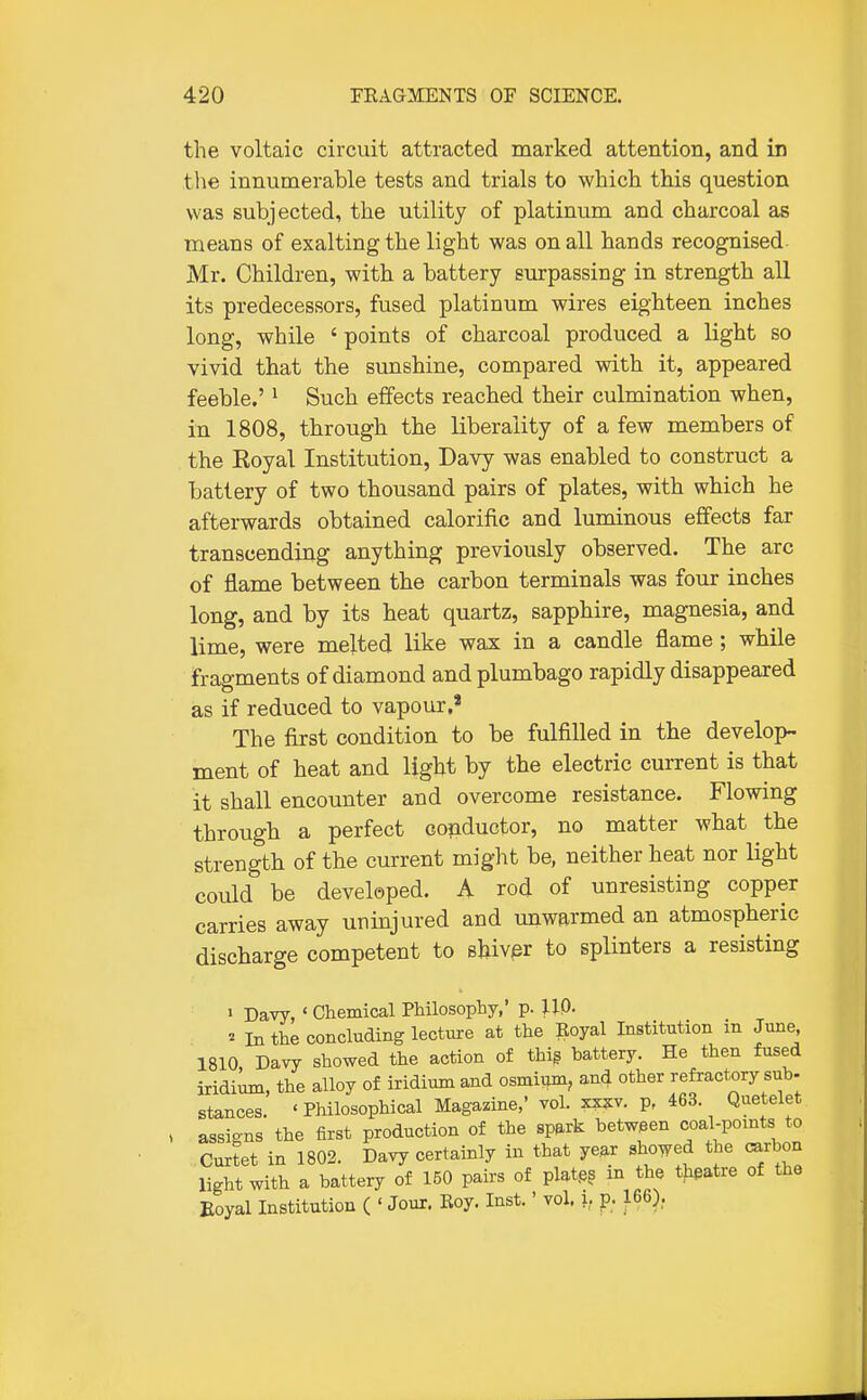the voltaic circuit attracted marked attention, and in the innumerable tests and trials to which this question was subjected, the utility of platinum and charcoal as means of exalting the light was on all hands recognised Mr. Children, with a battery surpassing in strength all its predecessors, fused platinum wires eighteen inches long, while ' points of charcoal produced a light so vivid that the sunshine, compared with it, appeared feeble.' ^ Such effects reached their culmination when, in 1808, through the liberality of a few members of the Eoyal Institution, Davy was enabled to construct a battery of two thousand pairs of plates, with which he afterwards obtained calorific and luminous effects far transcending anything previously observed. The arc of flame between the carbon terminals was four inches long, and by its heat quartz, sapphire, magnesia, and lime, were melted like wax in a candle flame; while fragments of diamond and plumbago rapidly disappeared as if reduced to vapour,' The first condition to be fulfilled in the develop- ment of heat and light by the electric current is that it shall encounter and overcome resistance. Flowing through a perfect conductor, no matter what the strength of the current might be, neither heat nor light could be developed. A rod of unresisting copper carries away uninjured and unwarmed an atmospheric discharge competent to shiver to splinters a resisting > Davy, ' Chemical Philosophy,' p. 110. ^ In the concluding lecture at the Eoyal Institution m June, 1810 Davy showed the action of thig battery. He then fused iridium, the alloy of iridium and osmiimi; and other refractory sub- stances. 'Philosophical Magazine,' vol. xz?v. p, 463. Quetelet assigns the first production of the spark between coal-points to Curtet in 1802. Davy certainly in that year showed the carbon light with a battery of 150 pairs of plat.es in the theatre of the Eoyal Institution ( ' Jour. Roy. Inst.' vol. i, p. 166),.