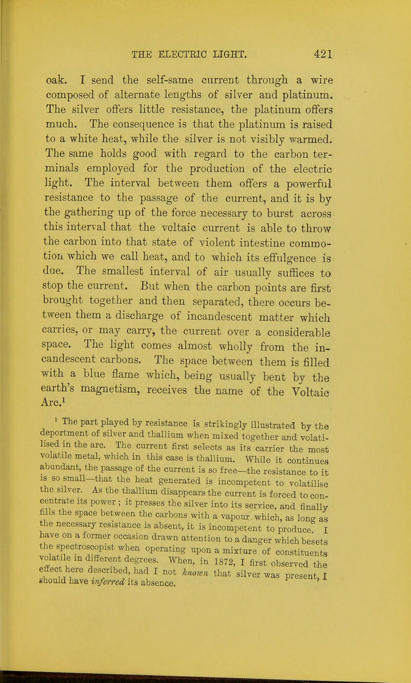 oak. I send the self-same current through a wire composed of alternate lengths of silver and platinum. The silver offers little resistance, the platinum offers much. The consequence is that the platinum is raised to a white heat, while the silver is not visibly warmed. The same holds good with regard to the carbon ter- minals employed for the production of the electric light. The interval between them offers a powerful resistance to the passage of the current, and it is by the gathering up of the force necessary to bm'st across this interval that the voltaic current is able to throw the carbon into that state of violent intestine commo- tion which we call heat, and to which its effulgence is due. The smallest interval of air usually suffices to stop the current. But when the carbon points are first brought together and then separated, there occurs be- tween them a discharge of incandescent matter which carries, or may carry, the current over a considerable space. The light comes almost wholly from the in- candescent carbons. The space between them is filled with a blue flame which, being usually bent by the earth's magnetism, receives the name of the Voltaic Arc.i » The part played by resistance is strikingly illustrated by the deportment of silver and thallium when mixed together and volati- lised in the arc. The current first selects as its carrier the most volatile metal, which in this case is thallium. While it continues abundant, the passage of the current is so free—the resistance to it IS so smaU-that the heat generated is incompetent to volatilise the silver. As the thallium disappears the current is forced to con- centrate its power ; it presses the silver into its service, and finally fills the space between the carbons with a vapour which, as long as the necessary resistance is absent, it is incompetent to produce I have on a former occasion drawn attention to a danger which besets the spectroscopist when operating upon a mixture of constituents volatile m different degrees. When, in 1872, I first observed the efiEect here described, had I not hiown that silver was present, I should have %nfeired its absence. '