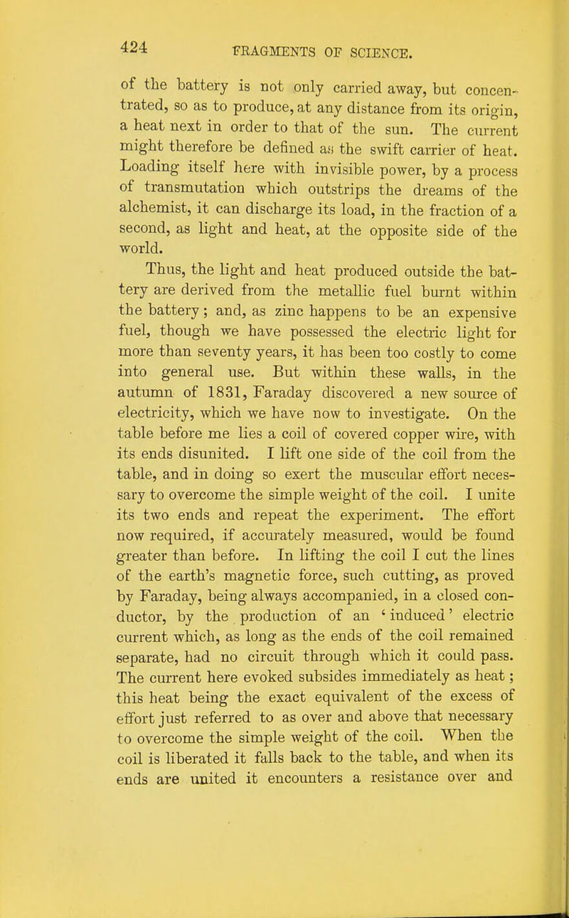 of the battery is not only carried away, but concen- trated, so as to produce, at any distance from its origin, a heat next in order to that of the sun. The current might therefore be defined afi the swift carrier of heat. Loading itself here with invisible power, by a process of transmutation which outstrips the dreams of the alchemist, it can discharge its load, in the fraction of a second, as light and heat, at the opposite side of the world. Thus, the light and heat produced outside the bat- tery are derived from the metallic fuel burnt within the battery; and, as zinc happens to be an expensive fuel, though we have possessed the electric light for more than seventy years, it has been too costly to come into general use. But within these walls, in the autumn of 1831, Faraday discovered a new source of electricity, which we have now to investigate. On the table before me lies a coil of covered copper wire, with its ends disunited. I lift one side of the coil from the table, and in doing so exert the muscular effort neces- sary to overcome the simple weight of the coil. I unite its two ends and repeat the experiment. The effort now required, if accurately measured, would be found greater than before. In lifting the coil I cut the lines of the earth's magnetic force, such cutting, as proved by Faraday, being always accompanied, in a closed con- ductor, by the production of an ' induced' electric current which, as long as the ends of the coil remained separate, had no circuit through which it could pass. The current here evoked subsides immediately as heat; this heat being the exact equivalent of the excess of effort just referred to as over and above that necessary to overcome the simple weight of the coil. When the coil is liberated it falls back to the table, and when its ends are united it encounters a resistance over and