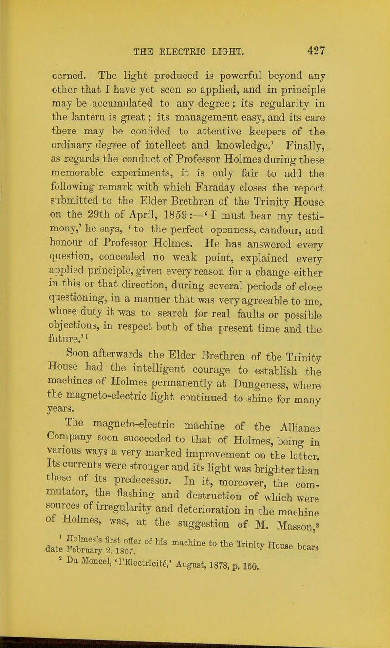 cerned. The light produced is powerful beyond any other that I have yet seen so applied, and in principle may be accumulated to any degree; its regularity in the lantern is great; its management easy, and its care there may be confided to attentive keepers of the ordinary degree of intellect and knowledge.' Finally, as regards the conduct of Professor Holmes during these memorable experiments, it is only fair to add the following remark with which Faraday closes the report submitted to the Elder Brethren of the Trinity House on the 29th of April, 1859:—'I must bear my testi- mony,' he says, ' to the perfect openness, candour, and honour of Professor Holmes. He has answered every question, concealed no weak point, explained every applied principle, given every reason for a change either in this or that direction, during several periods of close questioning, in a manner that was very agreeable to me, whose duty it was to search for real faults or possible objections, in respect both of the present time and the future.'' Soon afterwards the Elder Brethren of the Trinity House had the intelligent courage to establish the machines of Holmes permanently at Dungeness, where the magneto-electric light continued to shine for manv years. The magneto-electric machine of the Alliance Company soon succeeded to that of Holmes, being in various ways a very marked improvement on the latter. Its currents were stronger and its light was brighter than those of its predecessor. In it, moreover, the com- mutator, the flashing and destruction of which were sources of irregularity and deterioration in the machine of Holmes, was, at the suggestion of M. Masson,^ datl Tut °'^^'^^^ *° '-'^''^ ' -Du Moncel, 'l'Electricit6,' Augiist, 1878, p. 160.