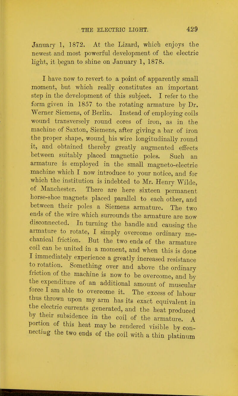 January 1, 1872. At the Lizard, which enjoys the newest and most powerful development of the electric light, it began to shine on January 1, 1878. I have now to revert to a point of apparently small moment, but which really constitutes an important step in the development of this subject. I refer to the form given in 1857 to the rotating armature by Dr. Werner Siemens, of Berlin. Instead of employing coils wound transversely round cores of iron, as in the machine of Saxton, Siemens, after giving a bar of iron the proper shape, wound his wire longitudinally round it, and obtained thereby greatly augmented effects between suitably placed magnetic poles. Such an armature is employed in the small magneto-electric machine which I now introduce to your notice, and for which the institution is indebted to Mr. Henry Wilde, of Manchester. There are here sixteen permanent horse-shoe magnets placed parallel to each other, and between their poles a Siemens armature. The two ends of the wire which surrounds the armature are now disconnected. In turning the handle and causing tlie armature to rotate, I simply overcome ordinary me- chanical friction. But the two ends of the armature coil can be united in a moment, and when this is done I immediately experience a greatly increased resistance to rotation. Something over and above the ordinary friction of the machine is now to be overcome, and by the expenditure of an additional amount of muscular force I am able to overcome it. The excess of labour thus thrown upon my arm has its exact equivalent in the electric currents generated, and the heat produced by their subsidence in the coil of the armature. A portion of this heat may be rendered visible by con- nect! ug the two ends of the coil with a thin platinum