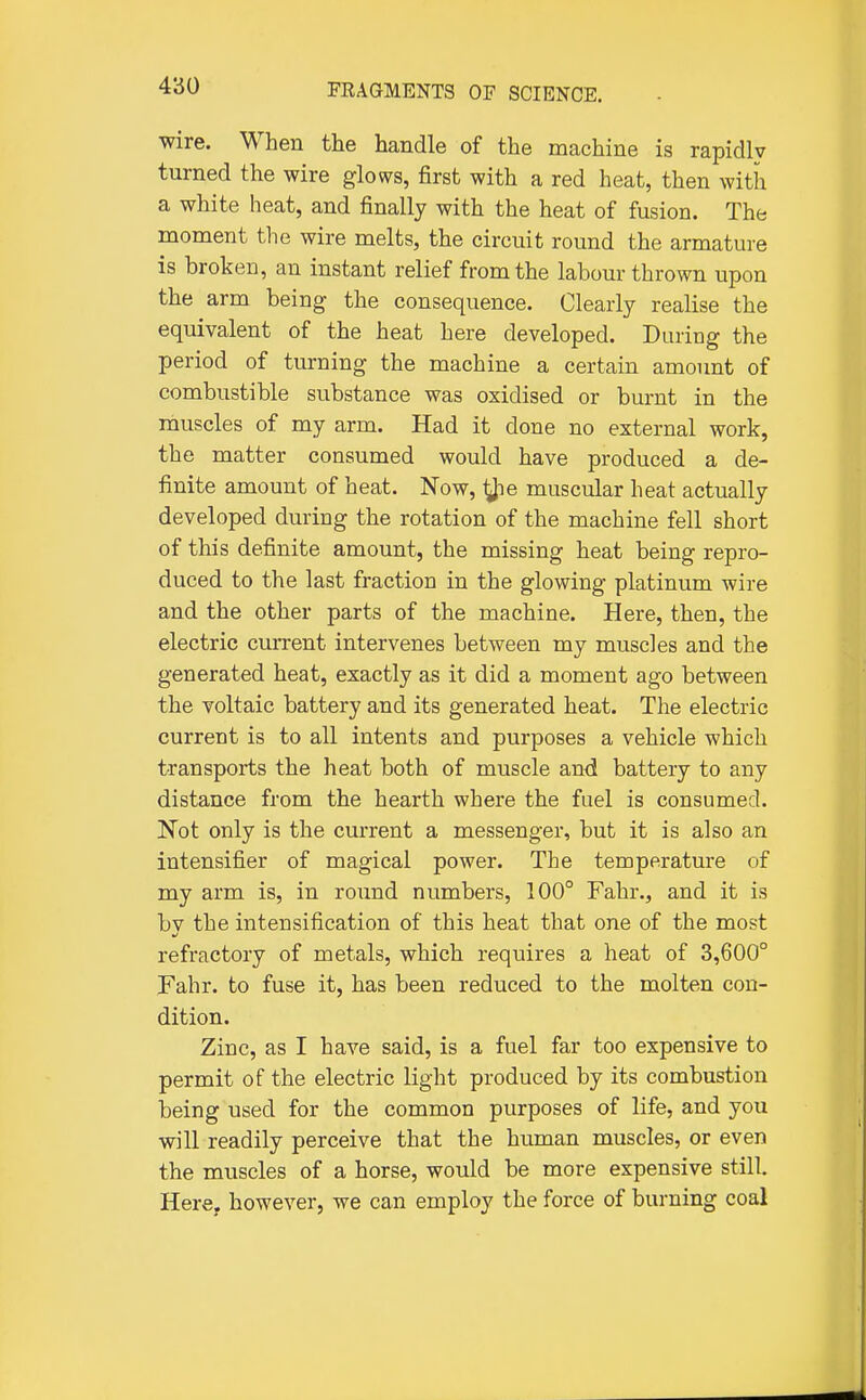 wire. When the handle of the machine is rapidly turned the wire glows, first with a red heat, then with a white heat, and finally with the heat of fusion. The moment the wire melts, the circuit round the armature is broken, an instant relief from the labour thrown upon the arm being the consequence. Clearly realise the equivalent of the heat here developed. During the period of turning the machine a certain amount of combustible substance was oxidised or burnt in the muscles of my arm. Had it done no external work, the matter consumed would have produced a de- finite amount of heat. Now, ^le muscular heat actually developed during the rotation of the machine fell short of this definite amount, the missing heat being repro- duced to the last fraction in the glowing platinum wire and the other parts of the machine. Here, then, the electric current intervenes between my muscles and the generated heat, exactly as it did a moment ago between the voltaic battery and its generated heat. The electric current is to all intents and purposes a vehicle which transports the heat both of muscle and battery to any distance from the hearth where the fuel is consumed. Not only is the current a messenger, but it is also an intensifier of magical power. The temperature of my arm is, in round numbers, 100° Fahr., and it is by the intensification of this heat that one of the most refractory of metals, which requires a heat of 3,600° Fahr. to fuse it, has been reduced to the molten con- dition. Zinc, as I have said, is a fuel far too expensive to permit of the electric light produced by its combustion being used for the common purposes of life, and you will readily perceive that the human muscles, or even the muscles of a horse, would be more expensive still. Here, however, we can employ the force of burning coal