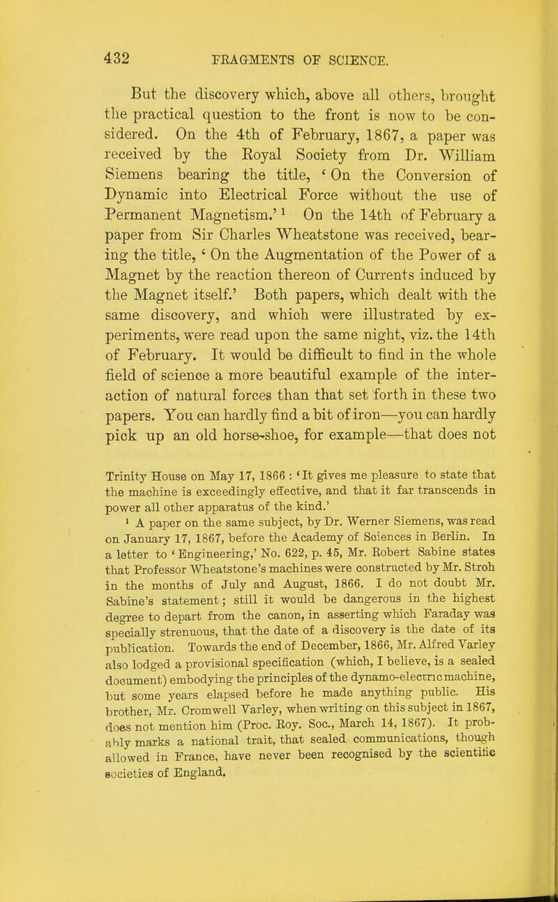 But the discovery which, above all others, brought the practical question to the front is now to be con- sidered. On the 4th of February, 1867, a paper was received by the Eoyal Society from Dr. William Siemens bearing the title, ' On the Conversion of Dynamic into Electrical Force without the use of Permanent Magnetism.' ^ On the 14th of February a paper from Sir Charles Wheatstone was received, bear- ing the title, ' On the Augmentation of the Power of a Magnet by the reaction thereon of Currents induced by the Magnet itself.' Both papers, which dealt vtdth the same discovery, and which were illustrated by ex- periments, were read upon the same night, viz. the 14th of February. It would be difficult to find in the whole field of science a more beautiful example of the inter- action of natural forces than that set forth in these two papers. You can hardly find a bit of iron—you can hardly pick up an old horse-shoe, for example—that does not Trinity House on May 17, 1866 : 'It gives me pleasure to state that the machine is exceedingly effective, and that it far transcends in power all other apparatus of the kind.' 1 A paper on the same subject, by Dr. Werner Siemens, was read on January 17, 1867, before the Academy of Sciences in Berlin. In a letter to ' Engineering,' No. 622, p. 45, Mr. Robert Sabine states that Professor Wheatstone's machines were constructed by Mr. Stroh in the months of July and August, 1866. I do not doubt Mr. Sabine's statement; still it would be dangerous in the highest degree to depart from the canon, in asserting which Faraday was specially strenuous, that the date of a discovery is the date of its publication. Towards the end of December, 1866, Mr. Alfred Varley also lodged a provisional specification (which, I believe, is a sealed document) embodying the principles of the dynamo-elecmc machine, but some years elapsed before he made anything public. His brother, Mr. Cromwell Varley, when writing on this subject in 1867, does not mention him (Proc. Roy. Soc, March 14, 1867). It prob- ably marks a national trait, that sealed communications, though allowed in France, have never been recognised by the scientific Bocieties of England.