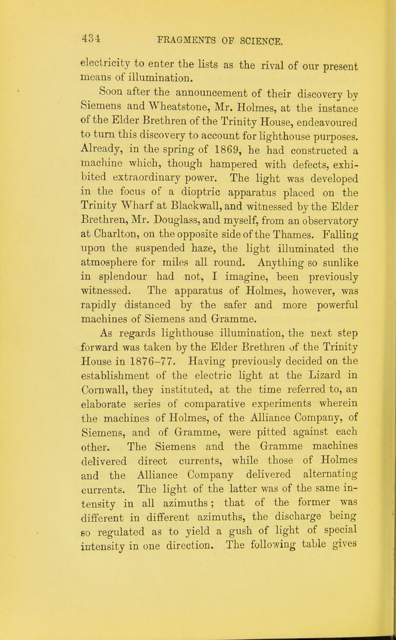 electricity to eater the lists as the rival of our present means of illumination. Soon after the announcement of their discovery by Siemens and Wheatstone, Mr. Holmes, at the instance of the Elder Brethren of the Trinity House, endeavoured to turn this discovery to account for lighthouse purposes. Already, in the spring of 1869, he had constructed a machine which, though hampered with defects, exhi- bited extraordinary power. The light was developed in the focus of a dioptric apparatus placed on the Trinity Wharf at Blackwall, and witnessed by the Elder Brethren, Mr. Douglass, and myself, from an observatory at Charlton, on the opposite side of the Thames. Falling upou the suspended haze, the light illuminated the atmosphere for miles all round. Anything so sunlike in splendour had not, I imagine, been previously witnessed. The apparatus of Holmes, however, was rapidly distanced by the safer and more powerful machines of Siemens and Grramme. As regards lighthouse illumination, the next step forward was taken by the Elder Brethren of the Trinity House in 1876-77. Having previously decided on the establishment of the electric light at the Lizard in Cornwall, they instituted, at the time referred to, an elaborate series of comparative experiments wherein the machines of Holmes, of the Alliance Company, of Siemens, and of Gramme, were pitted against each other. The Siemens and the Grramme machines delivered direct currents, while those of Holmes and the Alliance Company delivered alternating currents. The light of the latter was of the same in- tensity in all azimuths; that of the former was different in different azimuths, the discharge being 60 regulated as to yield a gush of light of special intensity in one direction. The following table gives
