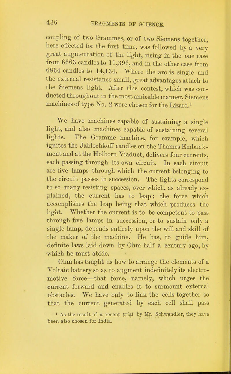 coupling of two Grammes, or of two Siemens together, here effected for the first time, was followed by a very great augmentation of the light, rising in the one case from 6663 candles to 11,396, and in the other case from 6864 candles to 14,134. Where the arc is single and the external resistance small, great advantages attach to the Siemens light. After this contest, which was con- ducted throughout in the most amicable manner, Siemens machines of type No. 2 were chosen for the Lizard.' We have machines capable of sustaining a single light, and also machines capable of sustaining several lights. The Grramme machine, for example, which ignites the Jablochkoff candles on the Thames Embank- ment and at the Holborn Viaduct, delivers four currents, each passing through its own circuit. In each circuit are five lamps through which the cm-rent belonging to the circuit passes in succession. The lights correspond to so many resisting spaces, over which, as already ex- plained, the current has to leap; the force which accomplishes the leap being that which produces the light. Whether the current is to be competent to pass through five lamps in succession, or to sustain only a single lamp, depends entirely upon the will and skill of the maker of the machine. He has, to guide him, definite laws laid down by Ohm half a century ago, by which he must abide. Ohm has taught us how to arrange the elements of a Voltaic battery so as to augment indefinitely its electro- motive force—that force, namely, which urges the current forward and enables it to surmount external obstacles. We have only to link the cells together so that the current generated by each cell shall pass ' As the result of a recent tri^l by Mr. Schwendler, tbey have been also chosen for India.