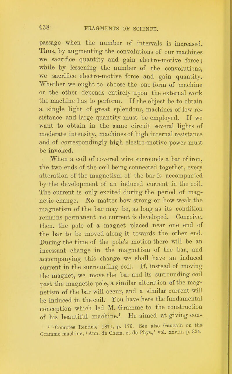 passage when the number of intervals is increased. Thus, by augmenting the convolutions of our machines we sacrifice quantity and gain electro-motive force; while by lessening the number of the convolutions, we sacrifice electro-motive force and gain quantity. Whether we ought to choose the one form of machine or the other depends entirely upon the external work the machine has to perform. If the object be to obtain a single light of great splendour, machines of low re- sistance and large quantity must be employed. If we want to obtain in the same circuit several lights of moderate intensity, machines of high internal resistance and of correspondingly high electro-motive power must be invoked. When a coil of covered wire surrounds a bar of iron, the two ends of the coil being connected together, every alteration of the magnetism of the bar is accompanied by the development of an induced current in the coil. The current is only excited during the period of mag- netic change. No matter how strong or how weak the magnetism of the bar may be, as long as its condition remains permanent no current is developed. Conceive, then, the pole of a magnet placed near one end of the bar to be moved along it towards the other end. During the time of the pole's motion there will be an incessant change in the magnetism of the bar, and accompanying this change we shall have an induced current in the surrounding coil. If, instead of moving the magnet, we move the bar and its surrounding coil past the magnetic pole, a similar alteration of the mag- netism of the bar will occur, and a similar current will be induced in the coil. You have here the fundamental conception which led M. Gramme to the construction of his beautiful machine.^ He aimed at giving con- > 'Comptes Eendus,' 1871, p. 176. See also Gaugain on tho Gramme machine, ' Ann. de Chem. et de Phys.,' vol. xxviii. p. 324.