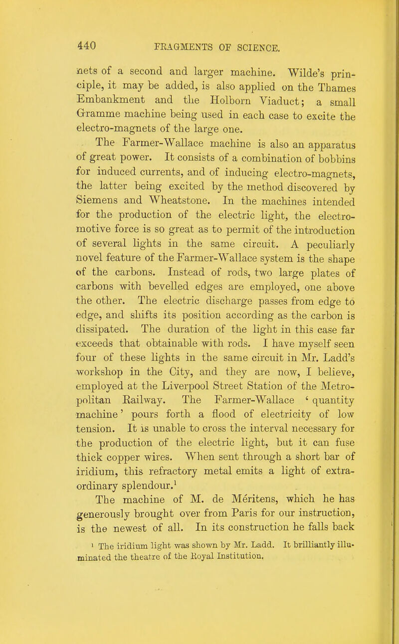 nets of a second and larger machine. Wilde's prin- ciple, it may be added, is also applied on the Thames Embankment and the Holborn Viaduct; a small G-ramme machine being iised in each case to excite the electro-magnets of the large one. The Farmer-Wallace machine is also an apparatus of great power. It consists of a combination of bobbins for induced currents, and of inducing electro-magnets, the latter being excited by the method discovered by Siemens and Wheatstone. In the machines intended for the production of the electric light, the electro- motive force is so great as to permit of the introduction of several lights in the same circuit. A peculiarly novel feature of the Farmer-Wallace system is the shape of the carbons. Instead of rods, two large plates of carbons with bevelled edges are employed, one above the other. The electric discharge passes from edge to edge, and shifts its position according as the carbon is dissipated. The duration of the light in this case far exceeds that obtainable with rods. I have myself seen four of these lights in the same circuit in Mr. Ladd's workshop in the City, and they are now, I believe, employed at the Liverpool Street Station of the Metro- politan Eailway. The Farmer-Wallace ' quantity machine' pours forth a flood of electricity of low tension. It is unable to cross the interval necessary for the production of the electric light, but it can fuse thick copper wires. When sent through a short bar of iridium, this refractory metal emits a light of extra- ordinary splendour.' The machine of M. de Meritens, which he has generously brought over from Paris for our instruction, is the newest of all. In its construction he falls back ' The iridium light was shown by Mr. Ladd. It brilliantly illu- minated the theatre of the Koyal Institution.