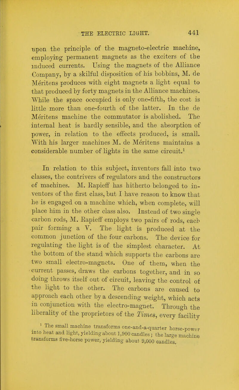 upon the principle of the magneto-electric machine, employing permanent magnets as the exciters of the induced currents. Using the magnets of the Alliance Company, by a skilful disposition of his bobbins, M. de Meritens produces with eight magnets a light equal to that produced by forty magnets in the Alliance machines. While the space occupied is only one-fifth, the cost is little more than one-fourth of the latter. In the de Meritens machine the commutator is abolished. The internal heat is hardly sensible, and the absorption of power, in relation to the effects produced, is small. With his larger machines M. de Meritens maintains a considerable number of lights in the same circuit.' In relation to this subject, inventors fall into two classes, the contrivers of regulators and the constructors of machines. M. Eapieff has hitherto belonged to in- ventors of the first class, but I have reason to know that he is engaged on a machine which, when complete, will place him in the other class also. Instead of two single carbon rods, M. Eapieff employs two pairs of rods, each pair forming a V. The light is produced at the common junction of the four carbons. The device for regulating the light is of the simplest character. At the bottom of the stand which supports the carbons are two small electro-magnets. One of them, when the current passes, draws the carbons together, and in so doing throws itself out of circuit, leaving the control of the light to the other. The carbons are caused to approach each other by a descending weight, which acts in conjunction with the electro-magnet. Through the liberality of the proprietors of the Times, every facility ' The small machine transforms one-and-a-quarter horse-power into neat and light, yielding about ] ,900 candles; the large machine transforms five-horse power, yielding about 9,000 candles