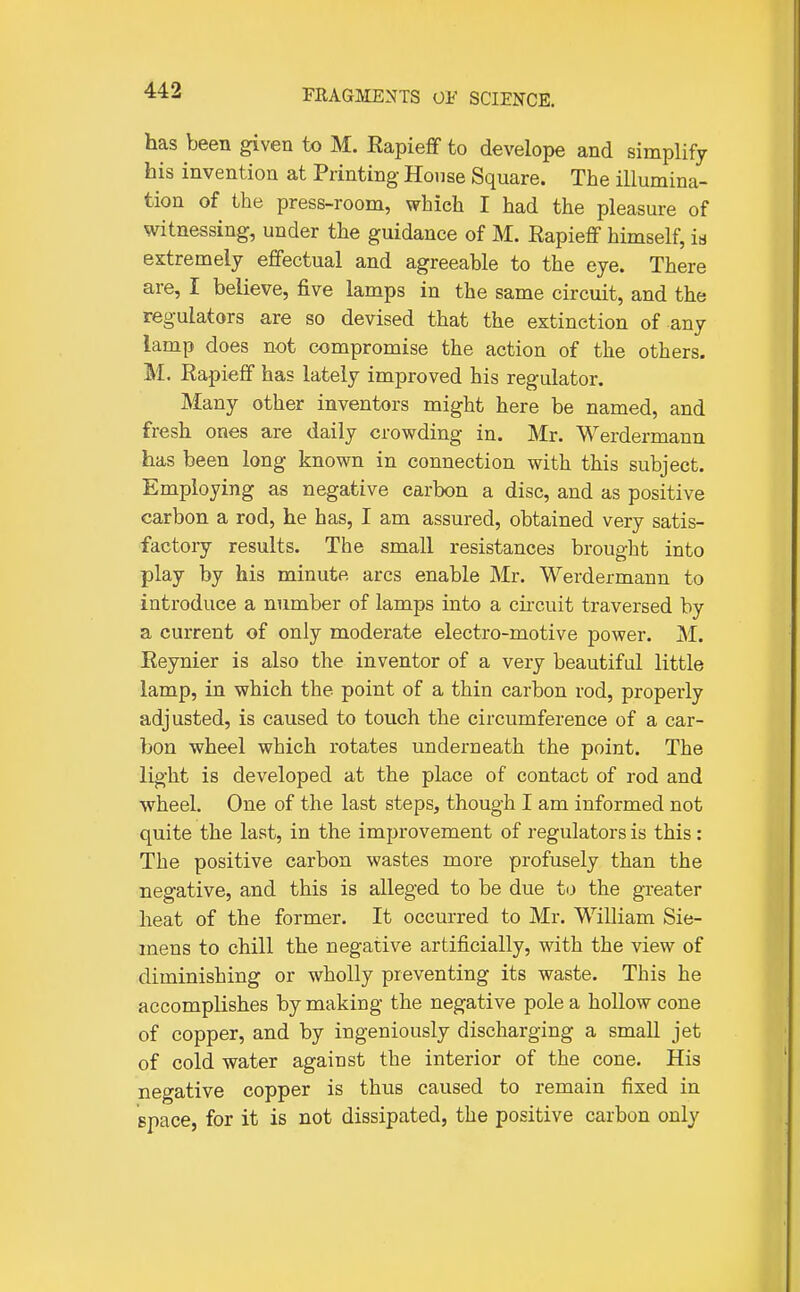 has been given to M. RapiefF to develope and simplify his invention at Printing- House Square. The illumina- tion of the press-room, which I had the pleasure of witnessing, under the guidance of M. RapiefF himself, is extremely effectual and agreeable to the eye. There are, I believe, five lamps in the same circuit, and the regulators are so devised that the extinction of any lamp does not compromise the action of the others. M. Rapieff has lately improved his regulator. Many other inventors might here be named, and fresh ones are daily crowding in. Mr. Werdermann has been long known in connection with this subject. Employing as negative carbon a disc, and as positive carbon a rod, he has, I am assured, obtained very satis- factory results. The small resistances brought into play by his minute arcs enable Mr. Werdermann to introduce a number of lamps into a cii-cuit traversed by a current of only moderate electro-motive power. M. Eeynier is also the inventor of a very beautiful little lamp, in which the point of a thin carbon rod, properly adjusted, is caused to touch the circumference of a car- bon wheel which rotates underneath the point. The light is developed at the place of contact of rod and wheel. One of the last steps, though I am informed not quite the last, in the improvement of regulators is this: The positive carbon wastes more profusely than the negative, and this is alleged to be due to the greater heat of the former. It occurred to Mr. William Sie- mens to chill the negative artificially, with the view of diminishing or wholly preventing its waste. This he accomplishes by making the negative pole a hollow cone of copper, and by ingeniously discharging a small jet of cold water against the interior of the cone. His negative copper is thus caused to remain fixed in space, for it is not dissipated, the positive carbon only