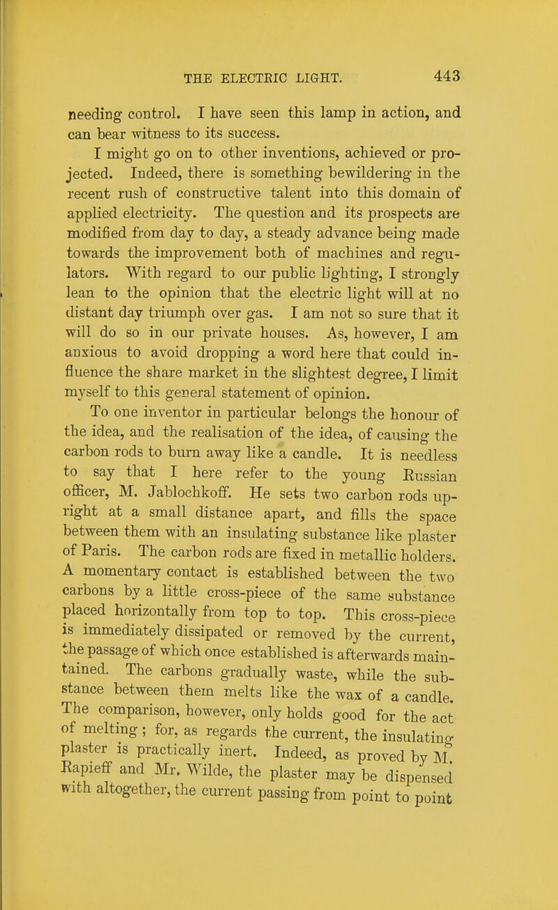 needing control. I have seen this lamp in action, and can bear witness to its success. I might go on to other inventions, achieved or pro- jected. Indeed, there is something bewildering in the recent rush of constructive talent into this domain of applied electricity. The question and its prospects are modified from day to day, a steady advance being made towards the improvement both of machines and regu- lators. With regard to our public lighting, I strongly lean to the opinion that the electric light will at no distant day triumph over gas. I am not so sure that it will do so in our private houses. As, however, I am anxious to avoid dropping a word here that could in- fluence the share market in the slightest degree, I limit myself to this general statement of opinion. To one inventor in particular belongs the honour of the idea, and the realisation of the idea, of causing the carbon rods to burn away like a candle. It is needless to say that I here refer to the young Eussian officer, M. Jablochkoff. He sets two carbon rods up- right at a small distance apart, and fills the space between them with an insulating substance like plaster of Paris. The carbon rods are fixed in metallic holders. A momentary contact is established between the two carbons by a little cross-piece of the same substance placed horizontally from top to top. This cross-piece is immediately dissipated or removed by the current, the passage of which once established is afterwards main- tained. The carbons gradually waste, while the sub- stance between them melts like the wax of a candle. The comparison, however, only holds good for the act of melting ; for, as regards the cm-rent, the insulating plaster is practically inert. Indeed, as proved by M Kapieff and Mr. Wilde, the plaster may be dispensed with altogether, the current passing from point to point