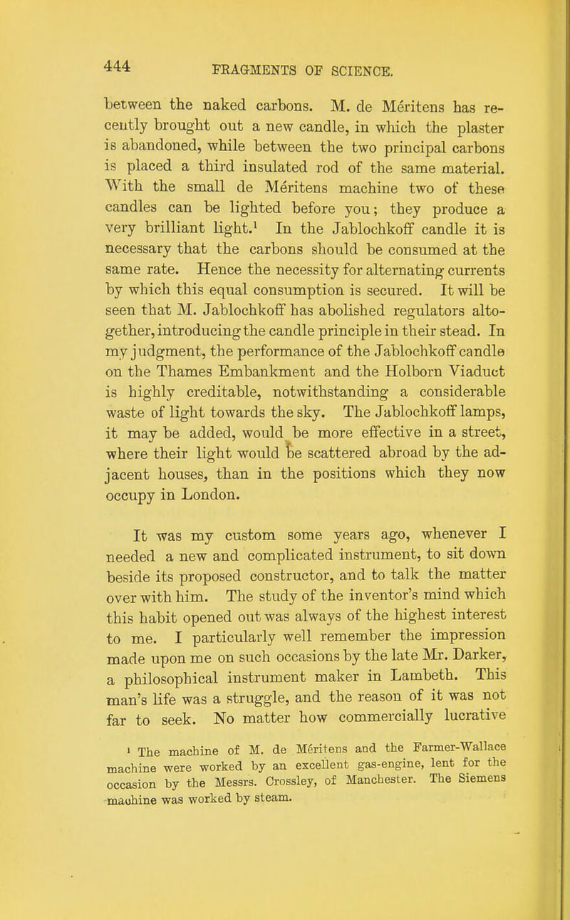 between the naked carbons. M. de Meritens has re- cently brought out a new candle, in which the plaster is abandoned, while between the two principal carbons is placed a third insulated rod of the same material. With the small de Meritens machine two of these candles can be lighted before you; they produce a very brilliant light. ^ In the Jablochkoff candle it is necessary that the carbons should be consumed at the same rate. Hence the necessity for alternating currents by which this equal consumption is secured. It will be seen that M. Jablochkoff has abolished regulators alto- gether, introducing the candle principle in their stead. In my judgment, the performance of the Jablochkoff candle on the Thames Embankment and the Holborn Viaduct is highly creditable, notwithstanding a considerable waste of light towards the sky. The Jablochkoff lamps, it may be added, would be more effective in a street, where their light would he scattered abroad by the ad- jacent houses, than in the positions which they now occupy in London. It was my custom some years ago, whenever I needed a new and complicated instrument, to sit down beside its proposed constructor, and to talk the matter over with him. The study of the inventor's mind which this habit opened out was always of the highest interest to me. I particularly well remember the impression made upon me on such occasions by the late JVIr. Darker, a philosophical instrument maker in Lambeth. This man's life was a struggle, and the reason of it was not far to seek. No matter how commercially lucrative 1 The machine of M. de M^ritecs and the Farmer-Wallace machine were worked by an excellent gas-engine, lent for the occasion by the Messrs. Crossley, of Manchester. The Siemens •maohine was worked by steam.