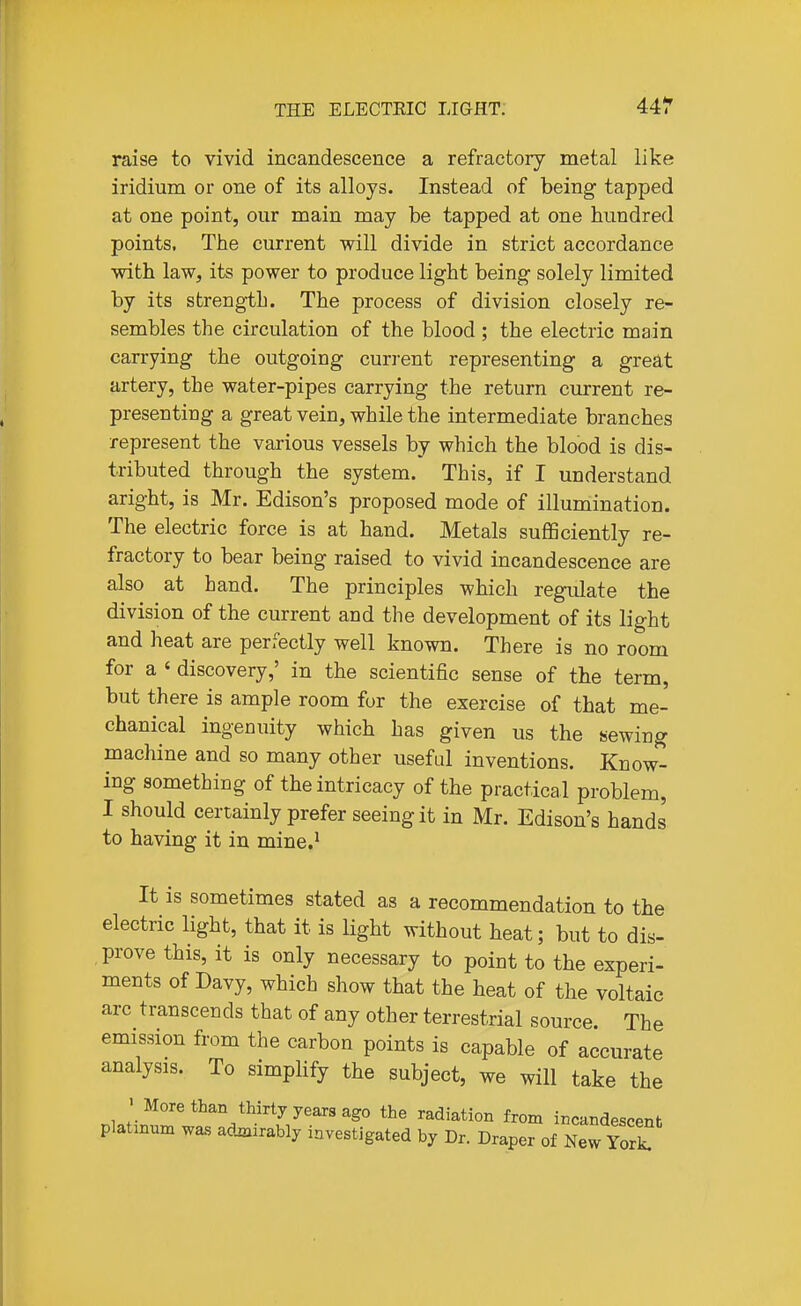 raise to vivid incandescence a refractory metal like iridium or one of its alloys. Instead of being tapped at one point, our main may be tapped at one hundred points. The current will divide in strict accordance with law, its power to produce light being solely limited by its strength. The process of division closely re- sembles the circulation of the blood ; the electric main carrying the outgoing current representing a grea,t artery, the water-pipes carrying the return current re- presenting a great vein, while the intermediate branches represent the various vessels by which the blood is dis- tributed through the system. This, if I understand aright, is Mr. Edison's proposed mode of illumination. The electric force is at hand. Metals sufiSciently re- fractory to bear being raised to vivid incandescence are also at hand. The principles which regulate the division of the current and the development of its light and heat are perfectly well known. There is no room for a ' discovery,' in the scientific sense of the term, but there is ample room for the exercise of that me- chanical ingenuity which has given us the sewing machine and so many other useful inventions. Know- ing something of the intricacy of the practical problem, I should certainly prefer seeing it in Mr. Edison's hands to having it in mine.^ It is sometimes stated as a recommendation to the electric light, that it is light without heat; but to dis- prove this, it is only necessary to point to the experi- ments of Davy, which show that the heat of the voltaic arc transcends that of any other terrestrial source. The emission from the carbon points is capable of accurate analysis. To simphfy the subject, we will take the > More than thirty years ago the radiation from incandescent platmnm was admirably investigated by Dr. Draper of New Yor^
