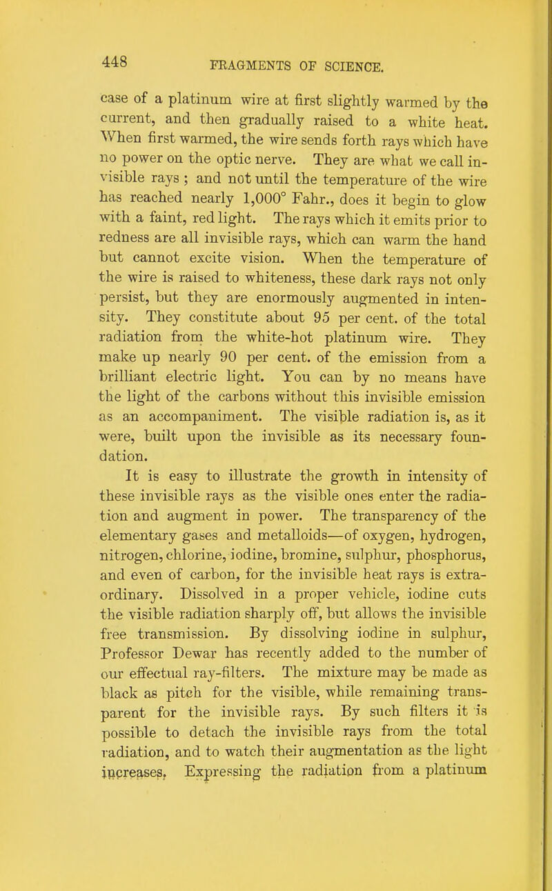 case of a platinum wire at first slightly warmed by the current, and then gradually raised to a white heat. When first warmed, the wire sends forth rays which have no power on the optic nerve. They are what we call in- visible rays ; and not until the temperature of the wire has reached nearly 1,000° Fahr., does it begin to glow with a faint, red light. The rays which it emits prior to redness are all invisible rays, which can warm the hand but cannot excite vision. When the temperature of the wire is raised to whiteness, these dark rays not only persist, but they are enormously augmented in inten- sity. They constitute about 95 per cent, of the total radiation from the white-hot platinum wire. They make up nearly 90 per cent, of the emission from a brilliant electric light. You can by no means have the light of the carbons without this invisible emission as an accompaniment. The visible radiation is, as it were, built upon the invisible as its necessary foun- dation. It is easy to illustrate the growth in intensity of these invisible rays as the visible ones enter the radia- tion and augment in power. The transparency of the elementary gayes and metalloids—of oxygen, hydrogen, nitrogen, chlorine, iodine, bromine, sulphur, phosphorus, and even of carbon, for the invisible heat rays is extra- ordinary. Dissolved in a proper vehicle, iodine cuts the visible radiation sharply oif, but allows the invisible free transmission. By dissolving iodine in sulphur, Professor Dewar has recently added to the number of our effectual ray-filters. The mixture may be made as black as pitch for the visible, while remaining trans- parent for the invisible rays. By such filters it h possible to detach the invisible rays from the total radiation, and to watch their augmentation as the light increases. Expressing the radiation fiom a platinmn
