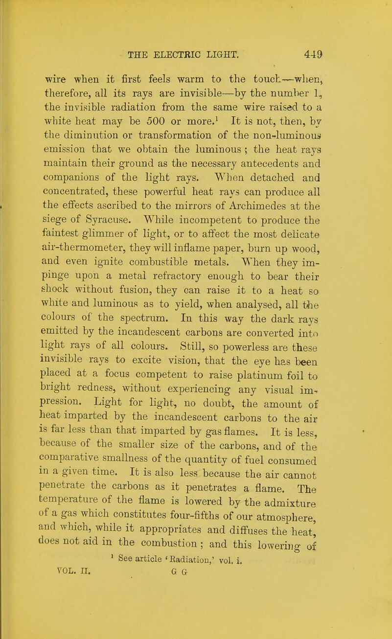 wire when it first feels warm to the touch—wlien, therefore, all its rays are invisible—by the number 1, the invisible radiation from the same wire raised to a white heat may be 500 or more.' It is not, then, by the diminution or transformation of the nonJuminous emission that we obtain the luminous ■; the heat rays maintain their ground as the necessary antecedents and companions of the light rays. Wlien detached and concentrated, these powerful heat rays can produce all the effects ascribed to the mirrors of Ai'chimedes at the siege of Syracuse. While incompetent to produce the faintest glimmer of light, or to affect the most delicate air-thermometer, they will inflame paper, burn up wood, and even ignite combustible metals. When they im- pinge upon a metal refractory enough to bear their shock without fusion, they can raise it to a heat so while and luminous as to yield, when analysed, all t^e colours of the spectrum. In this way the dark rays emitted by the incandescent carbons are converted into light rays of all colours. Still, so powerless are these invisible rays to excite vision, that the eye has been placed at a focus competent to raise platinum foil to bright redness, without experiencing any visual im- pression. Light for light, no doubt, the amount of heat imparted by the incandescent carbons to the air is far less than that imparted by gas flames. It is less, because of the smaller size of the carbons, and of the comparative smallness of the quantity of fuel consumed in a given time. It is also less because the air cannot penetrate the carbons as it penetrates a flame. The temperature of the flame is lowered by the admixture of a gas which constitutes four-fifths of our atmosphere, and which, while it appropriates and diffuses the heat] does not aid in the combustion; and this lowering of ' See article 'Eadiatiou,' vol. i. VOL. II. G a