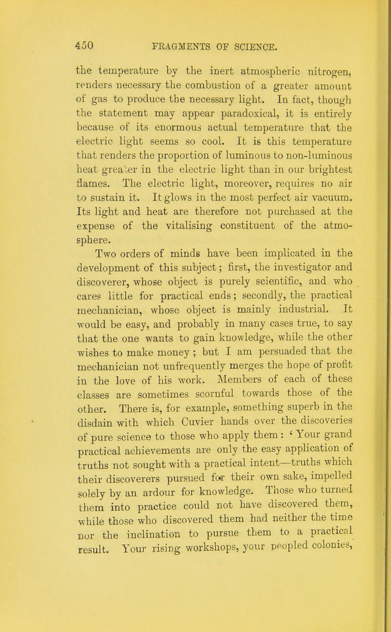 the temperature by the inert atmospheric nitrogen, renders necessary the combustion of a greater amount of gas to produce the necessary light. In fact, though the statement may appear paradoxical, it is entirely because of its enormous actual temperature that the electric light seems so cool. It is this temperature that renders the proportion of luminous to non-luminous heat grea'oer in the electric light than in our brightest flames. The electric light, moreover, requires no air to sustain it. It glows in the most perfect air vacuum. Its light and heat are therefore not purchased at the expense of the vitalising constituent of the atmo- sphere. Two orders of minds have been implicated in the development of this subject; first, the investigator and discoverer, whose object is purely scientific, and who cares little for practical ends; secondly, the practical mechanician, whose object is mainly industrial. It would be easy, and probably in many cases true, to say that the one wants to gain knowledge, while the other wishes to make money ; but I am persuaded that the mechanician not unfrequently merges the hope of profit in the love of his work. jMembers of each of these classes are sometimes scornful towards those of the other. There is, for example, something superb in the disdain with which Cuvier hands over the discoveries of pure science to those who apply them: ' Your grand practical achievements are only the easy application of truths not sought with a practical intent—truths which their discoverers pursued fo4- their own sake, impelled solely by an ardour for knowledge. Those who turned them into practice could not have discovered them, while those who discovered them had neither the time nor the inclination to pursue them to a practical result. Your rising workshops, your peopled colonies,