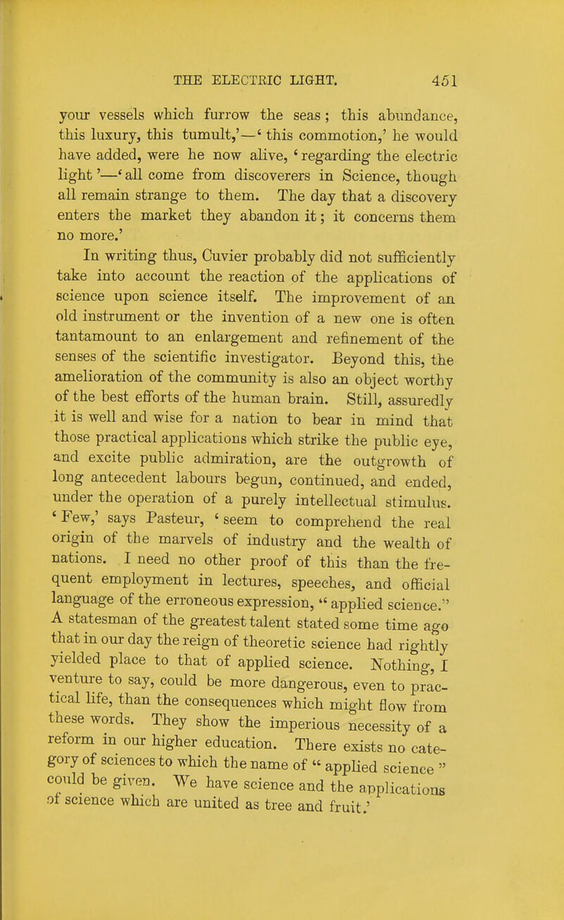 yoiir vessels which furrow the seas ; this abundance, this luxury, this tumult,'—' this commotion,' he would have added, were he now alive, ' regarding the electric light'—* all come from discoverers in Science, though all remain strange to them. The day that a discovery enters the market they abandon it; it concerns them no more.' In writing thus, Cuvier probably did not sufficiently take into account the reaction of the applications of science upon science itself. The improvement of an old instrument or the invention of a new one is often tantamount to an enlargement and refinement of the senses of the scientific investigator. Beyond this, the amelioration of the community is also an object worthy of the best efforts of the human brain. Still, assuredl7 it is well and wise for a nation to bear in mind that those practical applications which strike the public eye, and excite public admiration, are the outgrowth of long antecedent labours begun, continued, and ended, under the operation of a purely intellectual stimulus. 'Few,' says Pasteur, 'seem to comprehend the real origin of the marvels of industry and the wealth of nations. I need no other proof of this than the fre- quent employment in lectures, speeches, and official language of the erroneous expression,  appHed science. A statesman of the greatest talent stated some time ago that in our day the reign of theoretic science had rightly yielded place to that of applied science. Nothing, I venture to say, could be more dangerous, even to prac- tical life, than the consequences which might flow from these words. They show the imperious necessity of a reform in our higher education. There exists no cate- gory of sciences to which the name of  applied science  could be given. We have science and the applications ot science which are united as tree and fruit.'