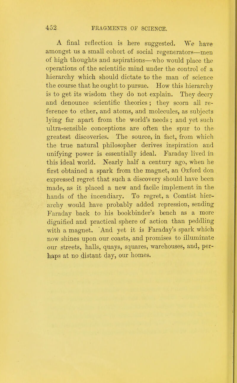 A final reflection is here suggested. We have anaongst us a small cohort of social regenerators—men of high thoughts and aspirations—who would place the operations of the scientific mind under the control of a hierarchy which should dictate to the man of science the course that he ought to pursue. How this hierarchy is to get its wisdom they do not explain. They decry and denounce scientific theories; they scorn all re- ference to ether, and atoms, and molecules, as subjects lying far apart from the world's needs ; and yet such ultra-sensible conceptions are often the spur to the greatest discoveries. The source, in fact, from which the true natural philosopher derives inspiration and unifying power is essentially ideal. Faraday lived in this ideal world. Nearly half a century ago, when he first obtained a spark from the magnet, an Oxford don expressed regret that such a discovery should have been made, as it placed a new and facile implement in the hands of the incendiary. To regret, a Comtist hier- archy would have probably added repression, sending Faraday back to his bookbinder's bench as a more dignified and practical sphere of action than peddling with a magnet. 'And yet it is Faraday's spark which now shines upon our coasts, and promises to illuminate our streets, haUs, quays, squares, warehouses, and, per- haps at no distant day, our homes.