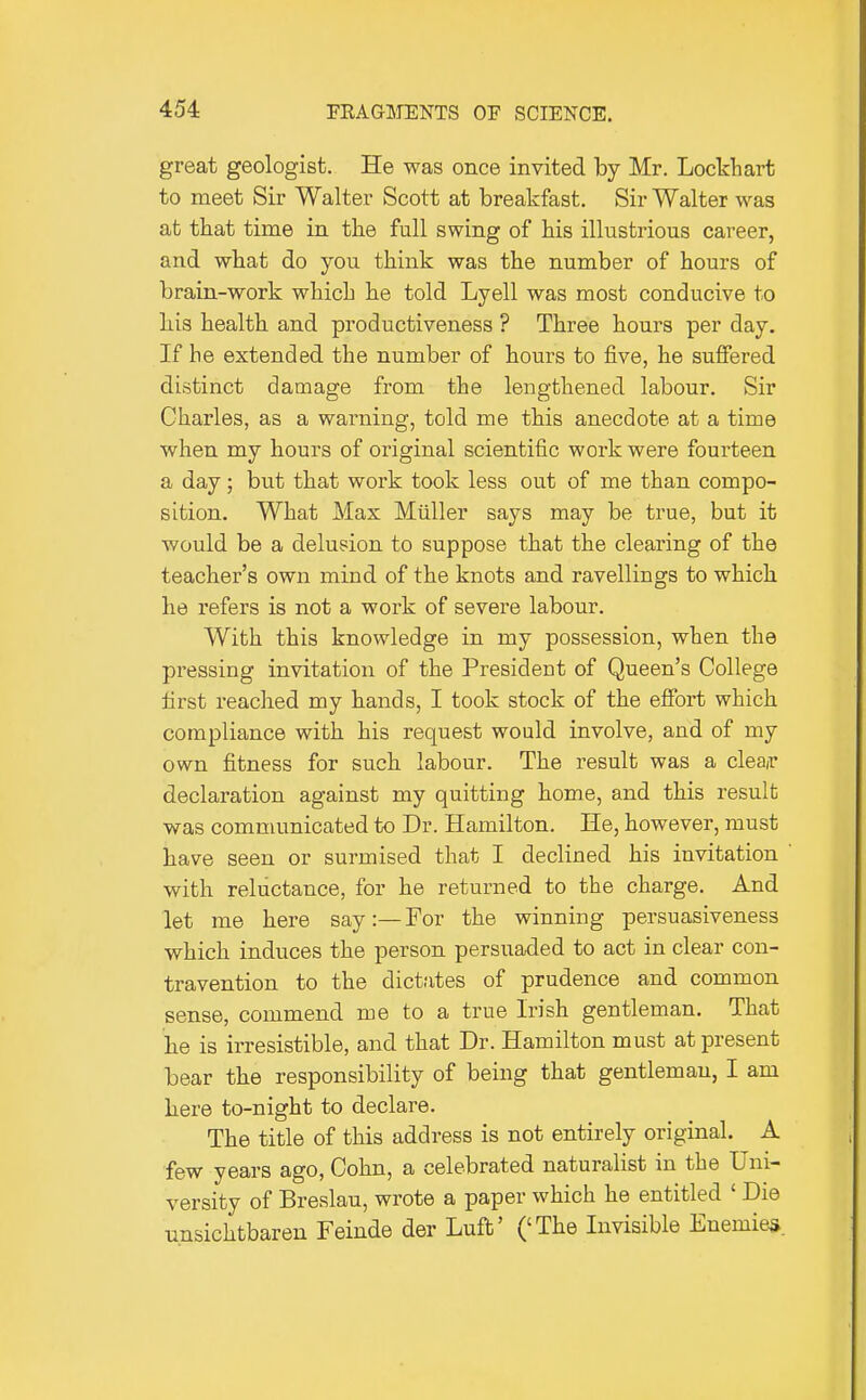 great geologist. He was once invited by Mr. Lockhart to meet Sir Walter Scott at breakfast. Sir Walter was at that time in the full swing of his illustrious career, and what do you think was the number of hours of brain-work which he told Lyell was most conducive to his health and productiveness ? Three hours per day. If he extended the number of hours to five, he suffered distinct damage from the lengthened labour. Sir Charles, as a warning, told me this anecdote at a time when my hours of original scientific work were fourteen a day; but that work took less out of me than compo- sition. What Max Miiller says may be true, but it would be a delusion to suppose that the clearing of the teacher's own mind of the knots and ravellings to which he refers is not a work of severe labour. With this knowledge in my possession, when the pressing invitation of the President of Queen's College first reached my hands, I took stock of the efibrt which compliance with his request would involve, and of my own fitness for such labour. The result was a cleair declaration against my quitting home, and this result was communicated to Dr. Hamilton. He, however, must have seen or surmised that I declined his invitation with reluctance, for he returned to the charge. And let me here say:— For the winning persuasiveness which induces the person persuaded to act in clear con- travention to the dictates of prudence and common sense, commend me to a true Irish gentleman. That he is irresistible, and that Dr. Hamilton must at present bear the responsibility of being that gentleman, I am here to-night to declare. The title of this address is not entirely original. A few years ago, Cohn, a celebrated naturalist in the Uni- versity of Breslau, wrote a paper which he entitled ' Die unsichtbaren Feinde der Luft' ('The Invisible Enemies.