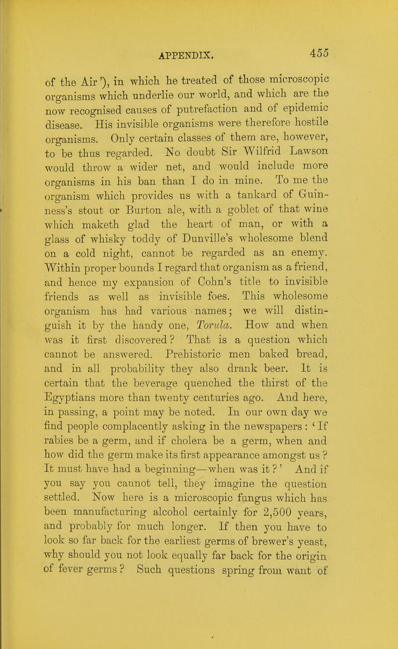 of the Air'), in which he treated of those microscopic organisms which underlie our world, and which are the now recognised causes of putrefaction and of epidemic disease. His invisible organisms were therefore hostile organisms. Only certain classes of them are, however, to be thus regarded. No doubt Sir Wilfrid Lawson would throw a wider net, and would include more organisms in his ban than I do in mine. To me the organism which provides us with a tankard of Guin- ness's stout or Burton ale, with a goblet of that wine which maketh glad the heart of man, or with a glass of whisky toddy of Dunville's wholesome blend on a cold night, cannot be regarded as an enemy. Within proper bounds I regard that organism as a friend, and hence my expansion of Oohn's title to invisible friends as well as invisible foes. This wholesome organism has had various names; we will distin- guish it by the handy one, Torula. How and when was it first discovered ? That is a question which cannot be answered. Prehistoric men baked bread, and in all probability they also drank beer. It is certain that the beverage quenched the thirst of the Egyptians more than twenty centuries ago. And here, in passing, a point may be noted. In our own day we find people complacently asking in the newspapers : ' If rabies be a germ, and if cholera be a germ, when and how did the germ make its first appearance amongst us ? It must have had a beginning—when was it ?' And if you say you cannot tell, they imagine the question settled. Now here is a microscopic fangus which has been manufacturing alcohol certainly for 2,500 years, and probably for much longer. If then you have to look so far back for the earliest germs of brewer's yeast, why should you not look equally far back for the origin of fever germs ? Such questions spring from want of
