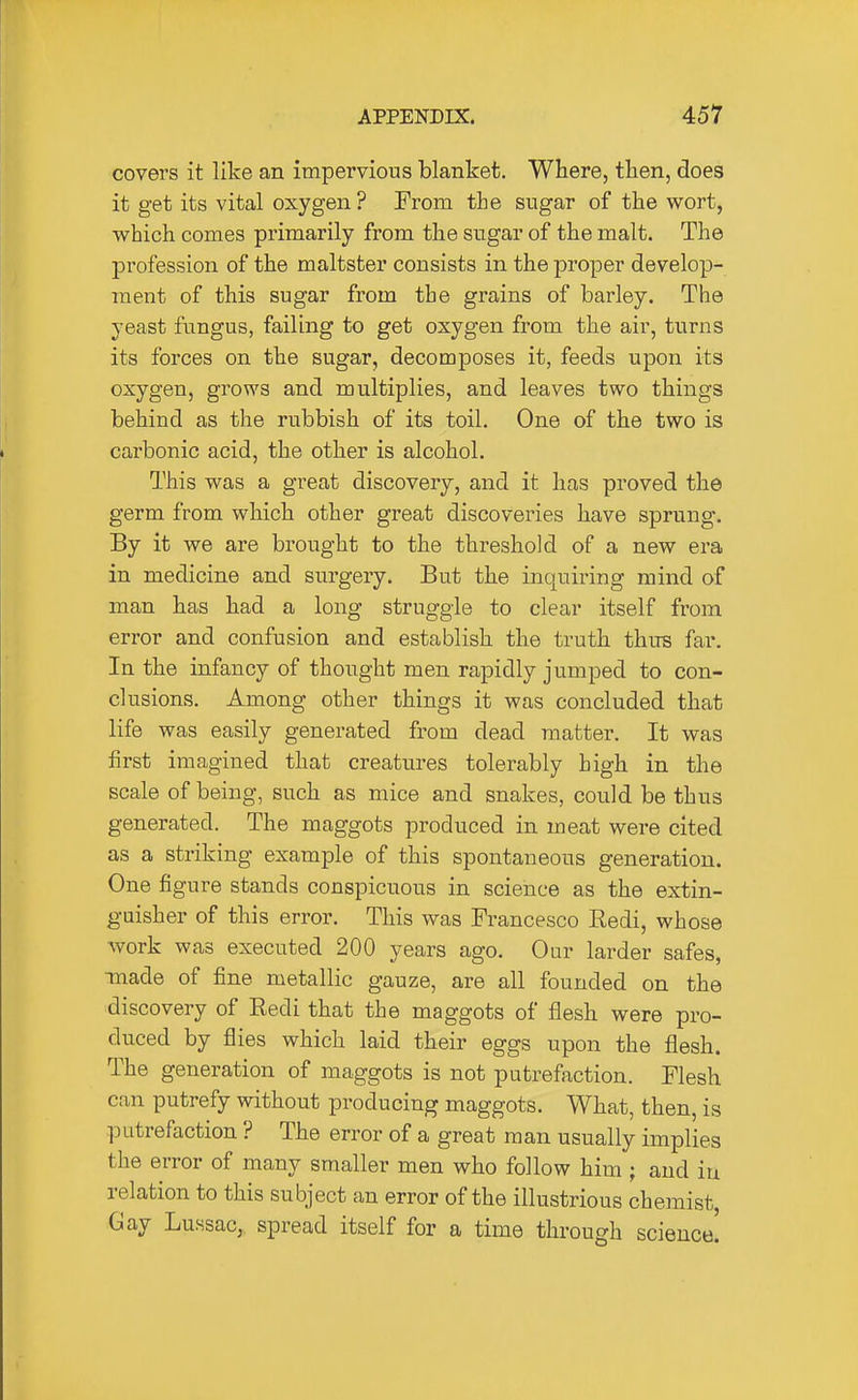 covers it like an impervious blanket. Where, tlien, does it get its vital oxygen ? From the sugar of the wort, which comes primarily from the sugar of the malt. The profession of the maltster consists in the proper develop- ment of this sugar from the grains of barley. The yeast fungus, failing to get oxygen from the air, turns its forces on the sugar, decomposes it, feeds upon its oxygen, grows and multiplies, and leaves two things behind as the rubbish of its toil. One of the two is carbonic acid, the other is alcohol. This was a great discovery, and it has proved the germ from which other great discoveries have sprung. By it we are brought to the threshold of a new era in medicine and surgery. But the inquiring mind of man has had a long struggle to clear itself from error and confusion and establish the truth thrrs far. In the infancy of thought men rapidly jumped to con- clusions. Among other things it was concluded that life was easily generated from dead matter. It was first imagined that creatures tolerably high in the scale of being, such as mice and snakes, could be thus generated. The maggots produced in meat were cited as a striking example of this spontaneous generation. One figure stands conspicuous in science as the extin- guisher of this error. This was Francesco Redi, whose Avork was executed 200 years ago. Our larder safes, made of fine metallic gauze, are all founded on the discovery of Redi that the maggots of flesh were pro- duced by flies which laid their eggs upon the flesh. The generation of maggots is not putrefoction. Flesh can putrefy without producing maggots. What, then, is ]nitrefaction ? The error of a great man usually implies the error of many smaller men who follow him ; and in relation to this subject an error of the illustrious chemist, Gay Lussac, spread itself for a time through science!