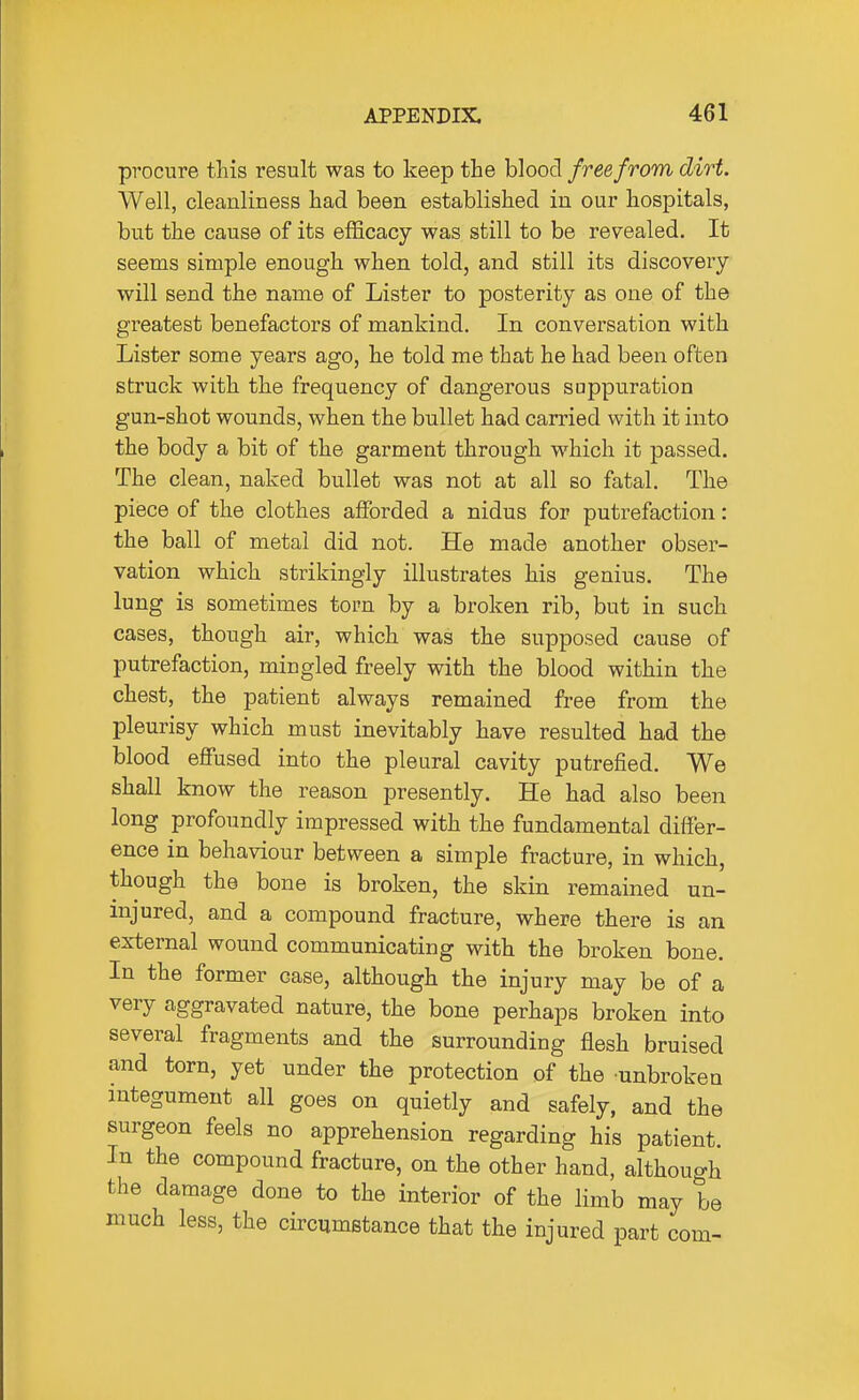 procure this result was to keep the blood free from dirt. Well, cleanliness had been established in our hospitals, but the cause of its efficacy was still to be revealed. It seems simple enough when told, and still its discovery will send the name of Lister to posterity as one of the greatest benefactors of mankind. In conversation with Lister some years ago, he told me that he had been often struck with the frequency of dangerous suppuration gun-shot wounds, when the bullet had carried with it into the body a bit of the garment through which it passed. The clean, naked bullet was not at all so fatal. The piece of the clothes afforded a nidus for putrefaction: the ball of metal did not. He made another obser- vation which strikingly illustrates his genius. The lung is sometimes torn by a broken rib, but in such cases, though air, which was the supposed cause of putrefaction, mingled freely with the blood within the chest, the patient always remained free from the pleurisy which must inevitably have resulted had the blood effiised into the pleural cavity putrefied. We shall know the reason presently. He had also been long profoundly impressed with the fundamental differ- ence in behaviour between a simple fracture, in which, though the bone is broken, the skin remained un- injured, and a compound fracture, where there is an external wound communicating with the broken bone. In the former case, although the injury may be of a very aggravated nature, the bone perhaps broken into several fragments and the surrounding flesh bruised and torn, yet under the protection of the unbroken integument all goes on quietly and safely, and the surgeon feels no apprehension regarding his patient. In the compound fracture, on the other hand, although the damage done to the interior of the limb may be much less, the circumstance that the injured part com-