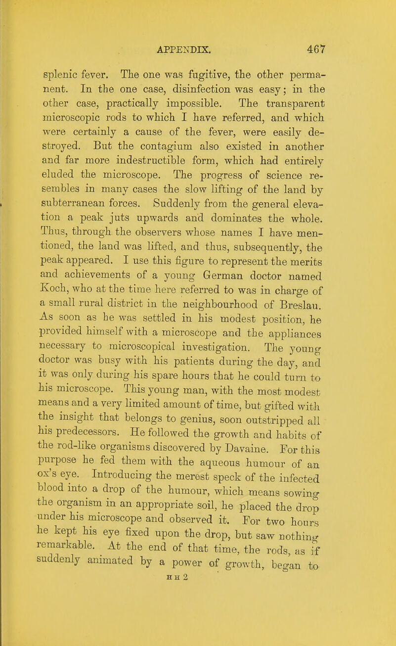 splenic fever. The one was fugitive, the other perma- nent. In the one case, disinfection was easy; in the other case, practically impossible. The transparent microscopic rods to which I have referred, and which were certainly a cause of the fever, were easily de- stroyed. But the contagium also existed in another and far more indestructible form, which had entirely eluded the microscope. The progress of science re- sembles in many cases the slow lifting of the land by subterranean forces. Suddenly from the general eleva- tion a peak juts upwards and dominates the whole. Thus, through the observers whose names I have men- tioned, the land was lifted, and thus, subsequently, the peak appeared. I use this figure to represent the merits and achievements of a young German doctor named Koch, who at the time here referred to was in charge of a small rural district in the neighbourhood of Breslau. As soon as he was settled in his modest position, he provided himself with a microscope and the appliances necessary to microscopical investigation. The young doctor was busy with his patients during the day, and it was only during his spare hoars that he could turn to his microscope. This young man, with the most modest means and a very limited amount of time, but gifted with the insight that belongs to genius, soon outstripped all his predecessors. He followed the growth and habits of the rod-like organisms discovered by Davaine. For this purpose he fed them with the aqueous humour of an ox's eye. Introducing the merest speck of the infected blood into a drop of the humour, which means sowing the organism in an appropriate soil, he placed the drop under his microscope and observed it. For two hours he kept his eye fixed upon the drop, but saw nothing remarkable. At the end of that time, the rods as if suddenly animated by a power of growth, beg^n to HH 2
