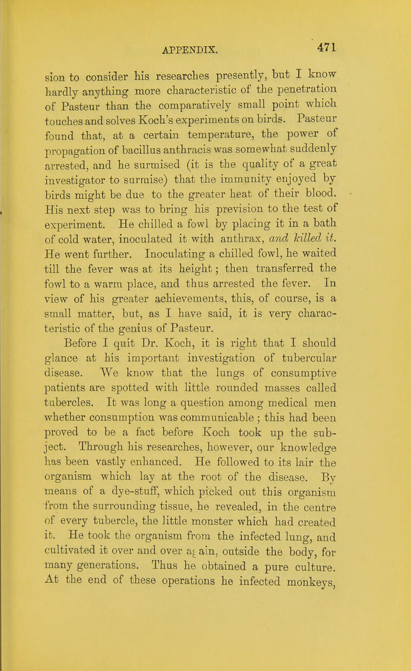 sion to consider his researches presently, but I know- hardly anything more characteristic of the jDenetration of Pasteur than the comparatively small point which touches and solves Koch's experiments on birds. Pasteur found that, at a certain temperature, the power of propagation of bacillus anthracis was somewhat suddenly arrested, and he surmised (it is the quality of a great investigator to surmise) that the immunity enjoyed by birds might be due to the greater heat of their blood. His next step was to bring his prevision to the test of experiment. He chilled a fowl by placing it in a bath of cold water, inoculated it with anthrax, and Mlled it. He went further. Inoculating a chilled fowl, he waited till the fever was at its height; then transferred the fowl to a warm place, and thus arrested the fever. In view of his greater achievements, this, of course, is a small matter, but, as I have said, it is very charac- teristic of the genius of Pasteur. Before I quit Dr. Koch, it is right that I should glance at his important investigation of tubercular disease. We know that the lungs of consumptive patients are spotted with little rounded masses called tubercles. It was long a question among medical men whether consumption was communicable ; this had been proved to be a fact before Koch took up the sub- ject. Through his researches, however, our knowledge has been vastly enhanced. He followed to its lair the organism which lay at the root of the disease. By means of a dye-stuflp, which picked out this organism •from the surrounding tissue, he revealed, in the centre of every tubercle, the little monster which had created it. He took the organism from the infected lung, and cultivated it over and over a^ain, outside the body, for many generations. Thus he obtained a pure culture. At the end of these operations he infected monkeys,