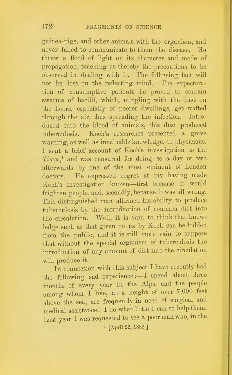guinea-pigs, and other animals witli the organism, and never failed to communicate to them the disease. He threw a flood of light on its character and mode of propagation, teaching us thereby the jDrecautions to be observed in dealing with it. The following fact will not be lost on the reflecting mind. The expectora- tion of consumptive patients he proved to contain swarms of bacilli, which, mingling with the dust on the floors, especially of poorer dwellings, get wafted through the air, thus spreading the infection. Intro- duced into the blood of animals, this dust produced tuberculosis. Koch's researches presented a grave warning, as well as invaluable knowledge, to physicians. I sent a brief account of Koch's investigation to the Times,^ and was censured for doing so a day or two iiffcerwards by one of the most eminent of London doctors. He expressed regret at my having made Koch's investigation known—first because it would frighten people, and, secondly, because it was all wrong. This distinguished man affirmed his ability to produce tuberculosis by the introduction of common dirt into the circulation. Well, it is vain to think that know- ledge such as that given to us by Koch can be hidden from the public, and it is still more vain to suppose that without the special organism of tuberculosis the introduction of any amount of dirt into the circulation will produce it. In connection with this subject I have recently had the following sad experience:—! spend about three months of every year in the Alps, and the people among whom I live, at a height of over 7,000 feet above the sea, are frequently in need of surgical and medical assistance. I do what little I can to help them. Last year I was requested to see a poor man who, in the » [April 22, 1882.]