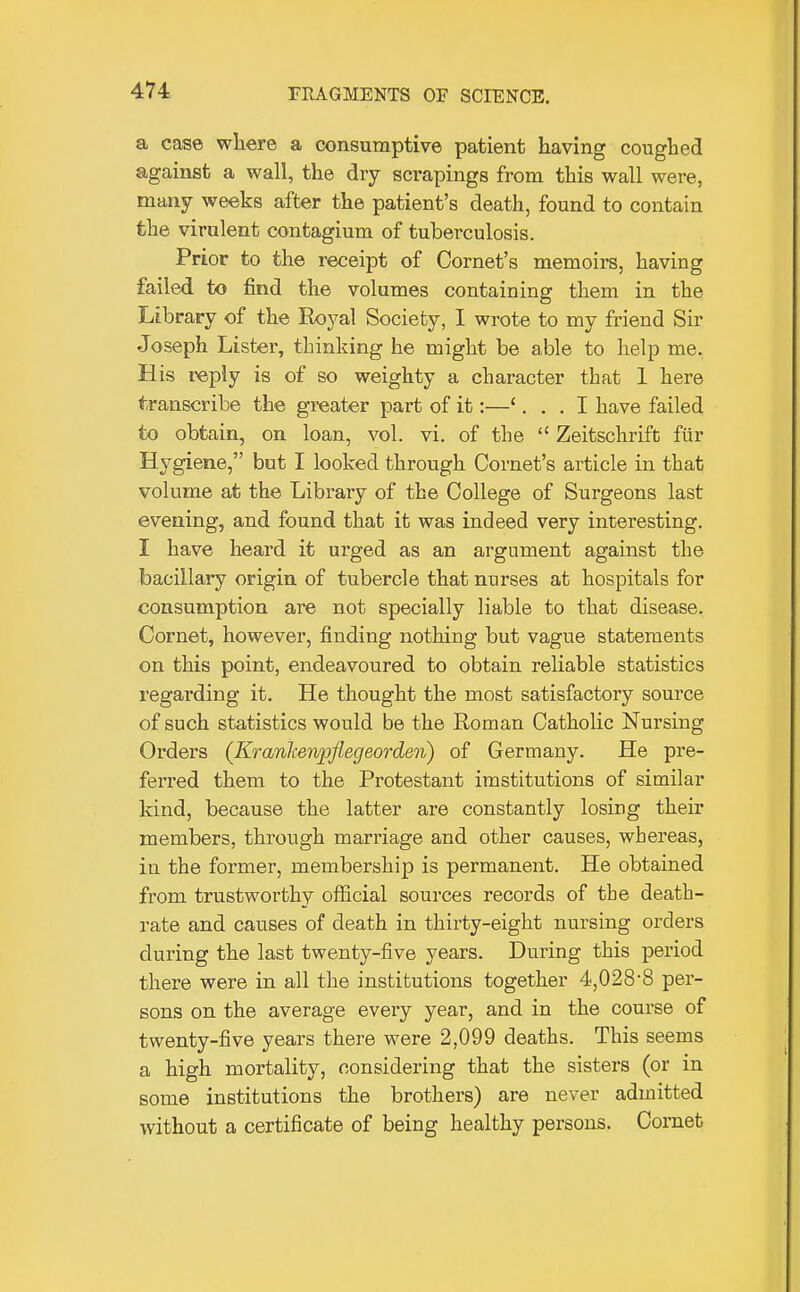 a case where a consumptive patient having coughed against a wall, the dry scrapings from this wall were, many weeks after the patient's death, found to contain the virulent contagium of tuberculosis. Prior to the receipt of Cornet's memoirs, having failed to find the volumes containing them in the Library of the Royal Society, I wrote to my friend Sir Joseph Lister, thinking he might be able to help me. His reply is of so weighty a character that 1 here transcribe the greater part of it:—'... I have failed to obtain, on loan, vol. vi. of the  Zeitschrift fiir Hygiene, but I looked through Cornet's article in that volume at the Library of the College of Surgeons last evening, and found that it was indeed very interesting. I have heard it urged as an argument against the bacillary origin of tubercle that nurses at hospitals for consumption are not specially liable to that disease. Cornet, however, finding nothing but vague statements on this point, endeavoured to obtain reliable statistics regarding it. He thought the most satisfactory source of such statistics would be the Roman Catholic Nursing Orders (Kranlienjpjlegeorden) of Germany. He pre- ferred them to the Protestant imstitutions of similar kind, because the latter are constantly losing their members, thi'ough marriage and other causes, whereas, in the former, membership is permanent. He obtained from trustworthy official sources records of tbe death- rate and causes of death in thirty-eight nursing orders during the last twenty-five years. During this period there were in all the institutions together 4,028*8 per- sons on the average every year, and in the course of twenty-five years there were 2,099 deaths. This seems a high mortality, considering that the sisters (or in some institutions the brothers) are never admitted without a certificate of being healthy persons. Cornet