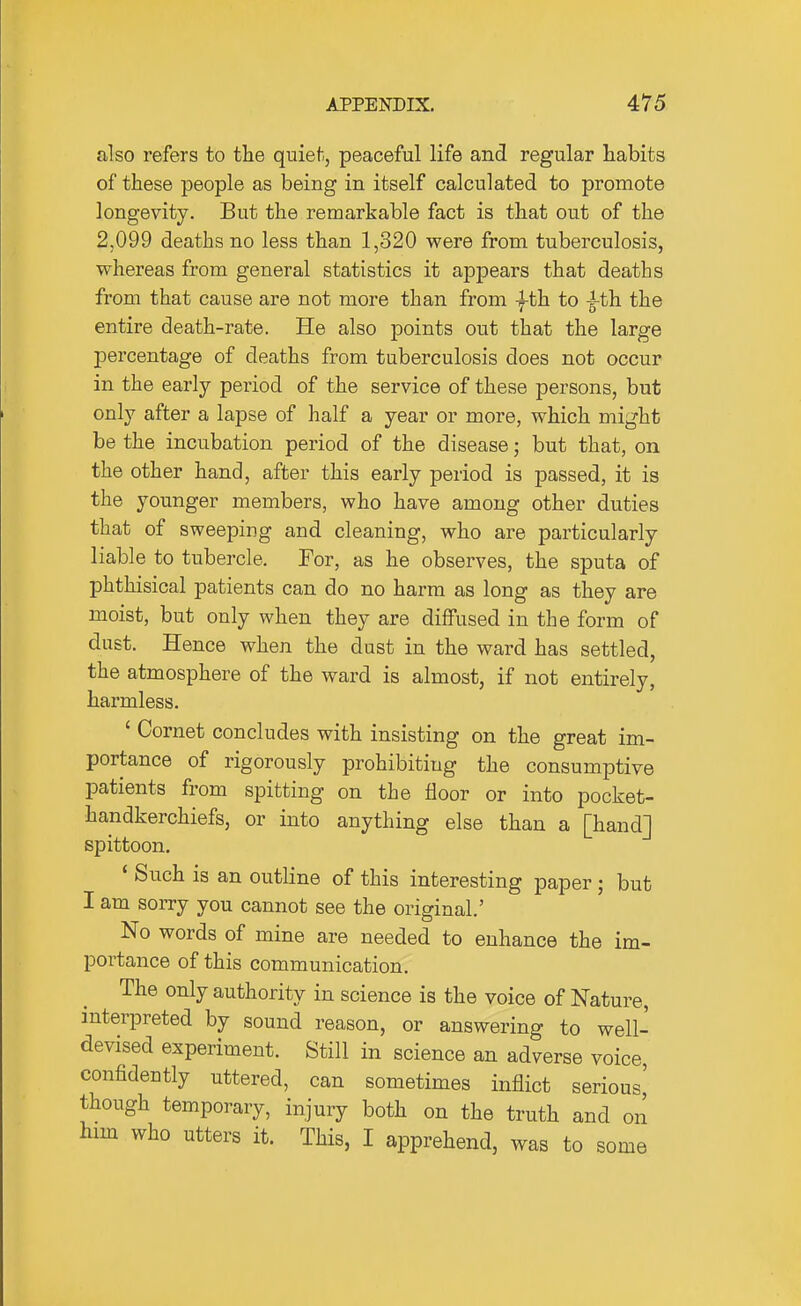 also refers to the quiet., peaceful life and regular habits of these people as being in itself calculated to promote longevity. But the remarkable fact is that out of the 2,099 deaths no less than 1,320 were from tuberculosis, whereas from general statistics it appears that deaths from that cause are not more than from -fth to ^th the entire death-rate. He also points out that the large percentage of deaths from tuberculosis does not occur in the early period of the service of these persons, but only after a lapse of half a year or more, which might be the incubation period of the disease; but that, on the other hand, after this early period is passed, it is the younger members, who have among other duties that of sweeping and cleaning, who are particularly liable to tubercle. For, as he observes, the sputa of phthisical patients can do no harm as long as they are moist, but only when they are diffused in the form of dust. Hence when the dust in the ward has settled, the atmosphere of the ward is almost, if not entirely, harmless. ' Cornet concludes with insisting on the great im- portance of rigorously prohibiting the consumptive patients from spitting on the floor or into pocket- handkerchiefs, or into anything else than a [hand] spittoon. ' Such is an outline of this interesting paper; but I am sorry you cannot see the original' No words of mine are needed to enhance the im- portance of this communication. The only authority in science is the voice of Nature, interpreted by sound reason, or answering to well- devised experiment. Still in science an adverse voice, confidently uttered, can sometimes inflict serious' though temporary, injury both on the truth and on him who utters it. This, I apprehend, was to some