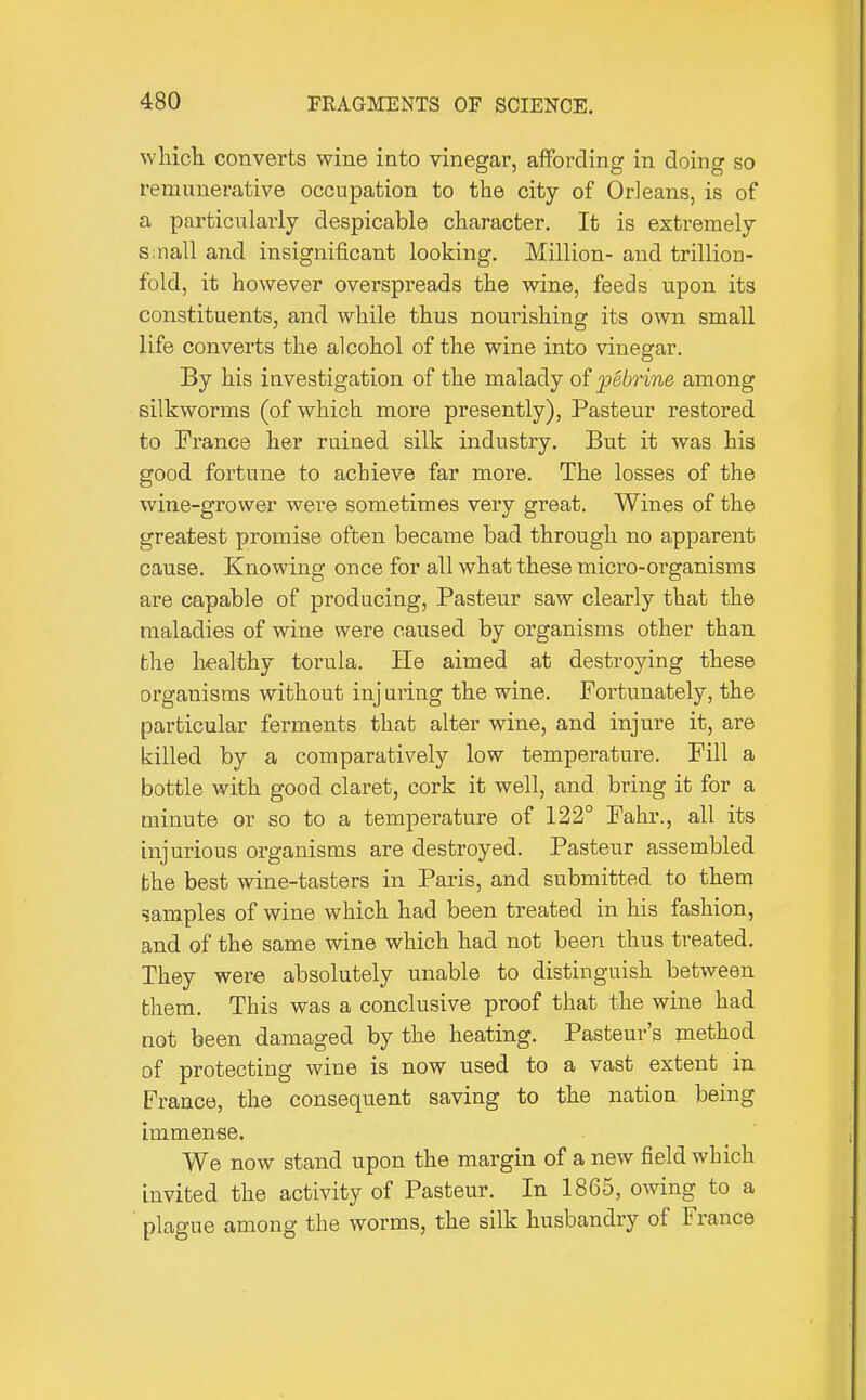 wliich converts wine into vinegar, affording in doing so remunerative occupation to the city of Orleans, is of a particularly despicable character. It is extremely Siiiall and insignificant looking. Million- and trillion- fold, it however overspreads the wine, feeds upon its constituents, and while thus nourishing its own small life converts the alcohol of the wine into vinegar. By his investigation of the malady of pebrine among silkworms (of which more presently), Pasteur restored to France her ruined silk industry. But it was his good fortune to achieve far more. The losses of the wine-grower were sometimes very great. Wines of the greatest promise often became bad through no apparent cause. Knowing once for all what these micro-organisms are capable of producing, Pasteur saw clearly that the maladies of wine were caused by organisms other than the healthy torula. He aimed at destroying these organisms without injuring the wine. Fortunately, the particular ferments that alter wine, and injure it, are killed by a comparatively low temperature. Fill a bottle with good claret, cork it well, and bring it for a Diinute or so to a temperature of 122° Fahr., all its injurious organisms are destroyed. Pasteur assembled the best wine-tasters in Paris, and submitted to them samples of wine which had been treated in his fashion, and of the same wine which had not been thus treated. They were absolutely unable to distinguish between them. This was a conclusive proof that the wine had not been damaged by the heating. Pasteur's method of protecting wine is now used to a vast extent in France, the consequent saving to the nation being immense. We now stand upon the margin of a new field which invited the activity of Pasteur. In 1865, owing to a plague among the worms, the silk husbandry of France