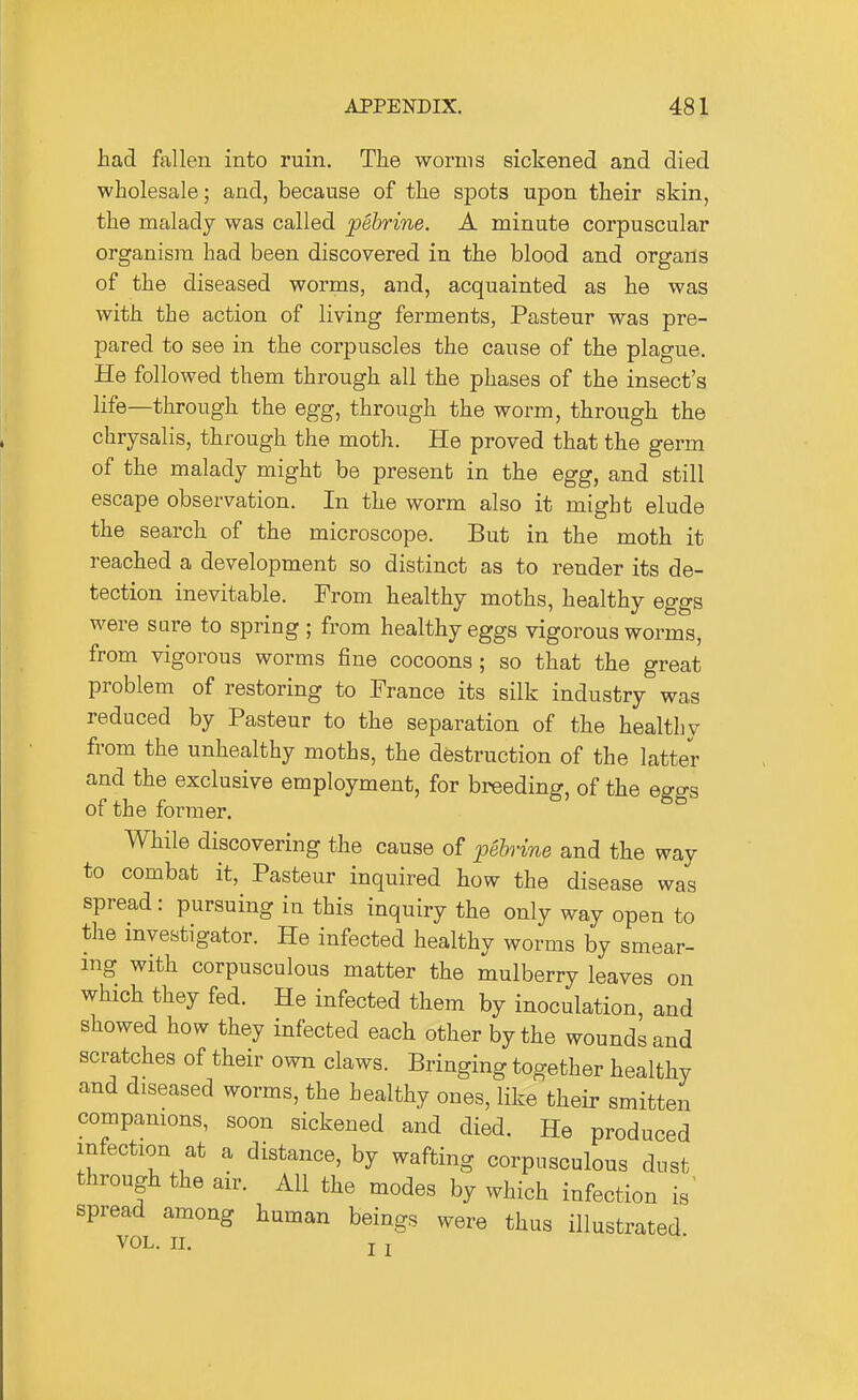 had fallen into ruin. The worms sickened and died wholesale; and, because of the spots upon their skin, the malady was called pebrine. A minute corpuscular organism had been discovered in the blood and organs of the diseased worms, and, acquainted as he was with the action of living ferments, Pasteur was pre- pared to see in the corpuscles the cause of the plague. He followed them through all the phases of the insect's life—through the egg, through the worm, through the chrysalis, through the moth. He proved that the germ of the malady might be present in the egg, and still escape observation. In the worm also it might elude the search of the microscope. But in the moth it reached a development so distinct as to render its de- tection inevitable. From healthy moths, healthy eggs were sure to spring; from healthy eggs vigorous worms, from vigorous worms fine cocoons; so that the great problem of restoring to France its silk industry was reduced by Pasteur to the separation of the healthy from the unhealthy moths, the destruction of the latter and the exclusive employment, for breeding, of the eggs of the former. While discovering the cause of loebrine and the way to combat it, Pasteur inquired how the disease was spread: pursuing in this inquiry the only way open to the investigator. He infected healthy worms by smear- ing with corpusculous matter the mulberry leaves on which they fed. He infected them by inoculation, and showed how they infected each other by the wounds and scratches of their own claws. Bringing together healthy and diseased worms, the healthy ones, like their smitten compamons, soon sickened and died. He produced infection at a distance, by wafting corpusculous dust through the air. All the modes by which infection is' spread among human beings were thus illustrated VOL. II. J J