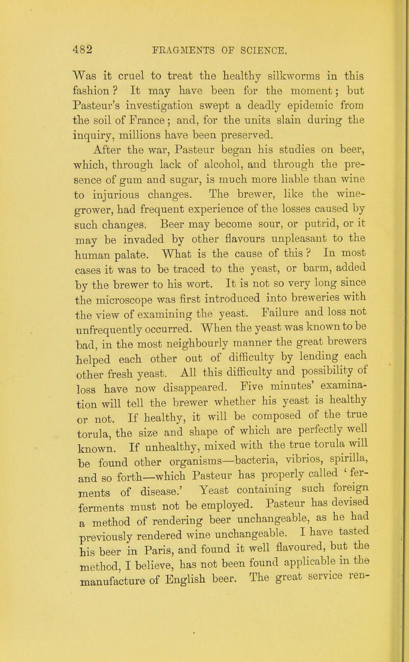Was it cruel to treat the healthy silkworms in this fashion ? It may have been for the moment; but Pasteui-'s investigation swept a deadly epidemic from the soil of France; and, for the units slain during the inquiry, millions have been preserved. After the war, Pasteur began his studies on beer, which, through lack of alcohol, and through the pre- sence of gum and sugar, is much more liable than wine to injurious changes. The brewer, like the wine- grower, had frequent experience of the losses caused by such changes. Beer may become sour, or putrid, or it may be invaded by other flavours unpleasant to the human palate. What is the cause of this ? In most cases it was to be traced to the yeast, or barm, added by the brewer to his wort. It is not so very long since the microscope was first introduced into breweries with the view of examining the yeast. Failure and loss not unfrequently occurred. When the yeast was known to be bad, in the most neighbourly manner the great brewers helped each other out of difficulty by lending each other fresh yeast. All this difficulty and possibility of loss have now disappeared. Five minutes' examina- tion will tell the brewer whether his yeast is healthy or not. If healthy, it will be composed of the true torula, the size and shape of which are perfectly well known. If unhealthy, mixed with the true torula will be found other organisms—bacteria, vibrios, spirilla, and so forth—which Pasteur has properly called ' fer- ments of disease.' Yeast containing such foreign ferments must not be employed. Pasteur has devised a method of rendering beer unchangeable, as he had previously rendered wine unchangeable. I have tasted his beer in Paris, and found it well flavoured, but the method, I believe, has not been found applicable in the manufacture of English beer. The great service ren-