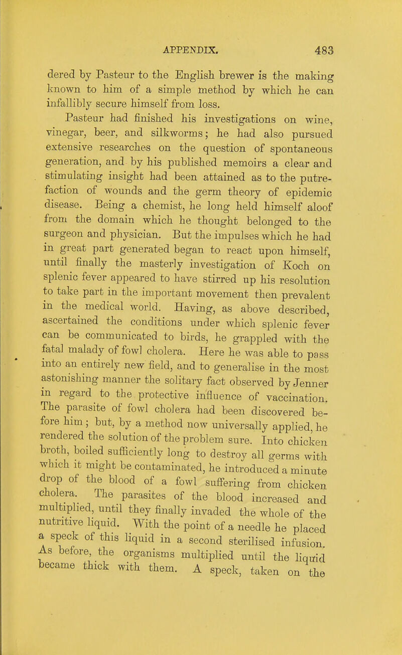 dered by Pasteur to the English brewer is the making known to him of a simple method by which he can infallibly secure himself from loss. Pasteur had finished his investigations on wine, vinegar, beer, and silkworms; he had also pursued extensive researches on the question of spontaneous generation, and by his published memoirs a clear and . stimulating insight had been attained as to the putre- faction of wounds and the germ theory of epidemic disease. Being a chemist, he long held himself aloof from the domain which he thought belonged to the surgeon and physician. But the impulses which he had in great part generated began to react upon himself, until finally the masterly investigation of Koch on splenic fever appeared to have stirred up his resolution to take part in the important movement then prevalent in the medical world. Having, as above described, ascertained the conditions under which splenic fever can be communicated to birds, he grappled with the fatal malady of fowl cholera. Here he was able to pass into an entirely new field, and to generalise in the most astonishing manner the solitary fact observed by Jenner in regard to the protective influence of vaccination. The parasite of fowl cholera had been discovered be- fore him ; but, by a method now universally applied, he rendered the solution of the problem sure. Into chicken broth, boiled sufficiently long to destroy all germs with which It might be contaminated, he introduced a minute drop of the blood of a fowl suffering from chicken cholera. The parasites of the blood increased and multiplied, until they finally invaded the whole of the nutritive liquid. With the point of a needle he placed a speck of this liquid in a second sterilised infusion As before, the organisms multiplied until the liquid became thick with them. A speck, taken on the