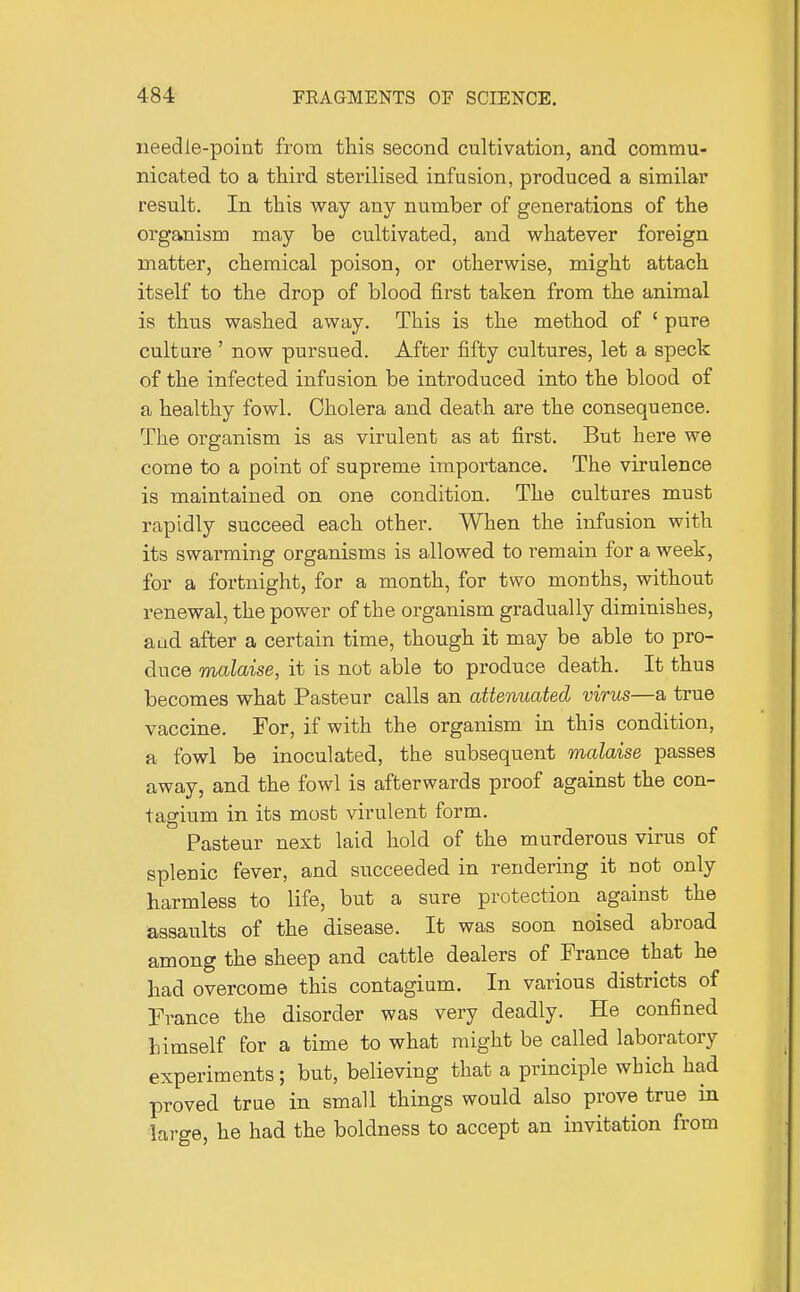 needle-point from this second cultivation, and commu- nicated to a third sterilised infusion, produced a similar result. In this way any number of generations of the organism may be cultivated, and whatever foreign matter, chemical poison, or otherwise, might attach itself to the drop of blood first taken from the animal is thus washed away. This is the method of ' pure culture ' now pursued. After fifty cultures, let a speck of the infected infusion be introduced into the blood of a healthy fowl. Cholera and death are the consequence. The organism is as virulent as at first. But here we come to a point of supreme importance. The virulence is maintained on one condition. The cultures must rapidly succeed each other. When the infusion with its swarming organisms is allowed to remain for a week, for a fortnight, for a month, for two months, without renewal, the power of the organism gradually diminishes, a ad after a certain time, though it may be able to pro- duce malaise, it is not able to produce death. It thus becomes what Pasteur calls an attenuated virus—a true vaccine. For, if with the organism in this condition, a fowl be inoculated, the subsequent malaise passes away, and the fowl is afterwards proof against the con- tagium in its most virulent form. Pasteur next laid hold of the murderous virus of splenic fever, and succeeded in rendering it not only harmless to life, but a sure protection against the assaults of the disease. It was soon noised abroad among the sheep and cattle dealers of Prance that he had overcome this contagium. In various districts of Prance the disorder was very deadly. He confined himself for a time to what might be called laboratory experiments; but, believing that a principle which had proved true in small things would also prove true in large, he had the boldness to accept an invitation from