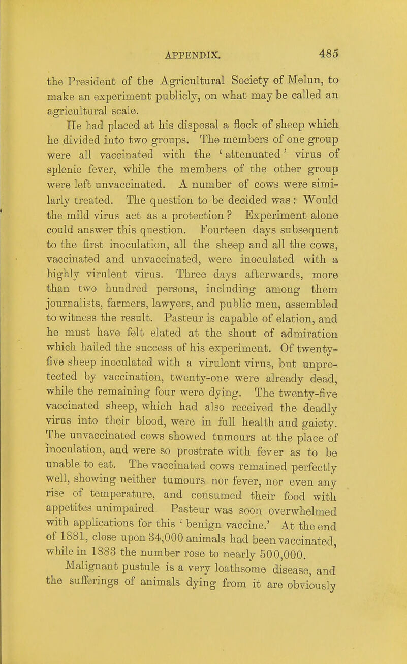 the President of the Agricultural Society of Melun, to make an experiment pubJicIy, on what maybe called an agricultural scale. He had placed at his disposal a flock of sheep which he divided into two groups. The members of one group were all vaccinated with the ' attenuated' virus of splenic fever, while the members of the other group were left unvaccinated. A number of cows were simi- larly treated. The question to be decided was : Would the mild virus act as a protection ? Experiment alone could answer this question. Fourteen days subsequent to the first inoculation, all the sheep and all the cows, vaccinated and unvaccinated, were inoculated with a highly virulent virus. Three days afterwards, more than two hundred persons, including among them journalists, farmers, lawyers, and public men, assembled to witness the result. Pasteur is capable of elation, and he must have felt elated at the shout of admiration which hailed the success of his experiment. Of twenty- five sheep inoculated with a virulent virus, but unpro-. tected by vaccination, twenty-one were already dead, while the remaining four were dying. The twenty-five vaccinated sheep, which had also received the deadly virus into their blood, were in full health and gaiety. The unvaccinated cows showed tumours at the place of inoculation, and were so prostrate with fever as to be unable to eat. The vaccinated cows remained perfectly well, showing neither tumours nor fever, nor even any rise of temperature, and consumed their food with appetites unimpaired, Pasteur was soon overwhelmed with applications for this ' benign vaccine.' At the end of 1881, close upon 34,000 animals had been vaccinated, while in 1883 the number rose to nearly 500,000. Malignant pustule is a very loathsome disease, and the sufferings of animals dying from it are obviously