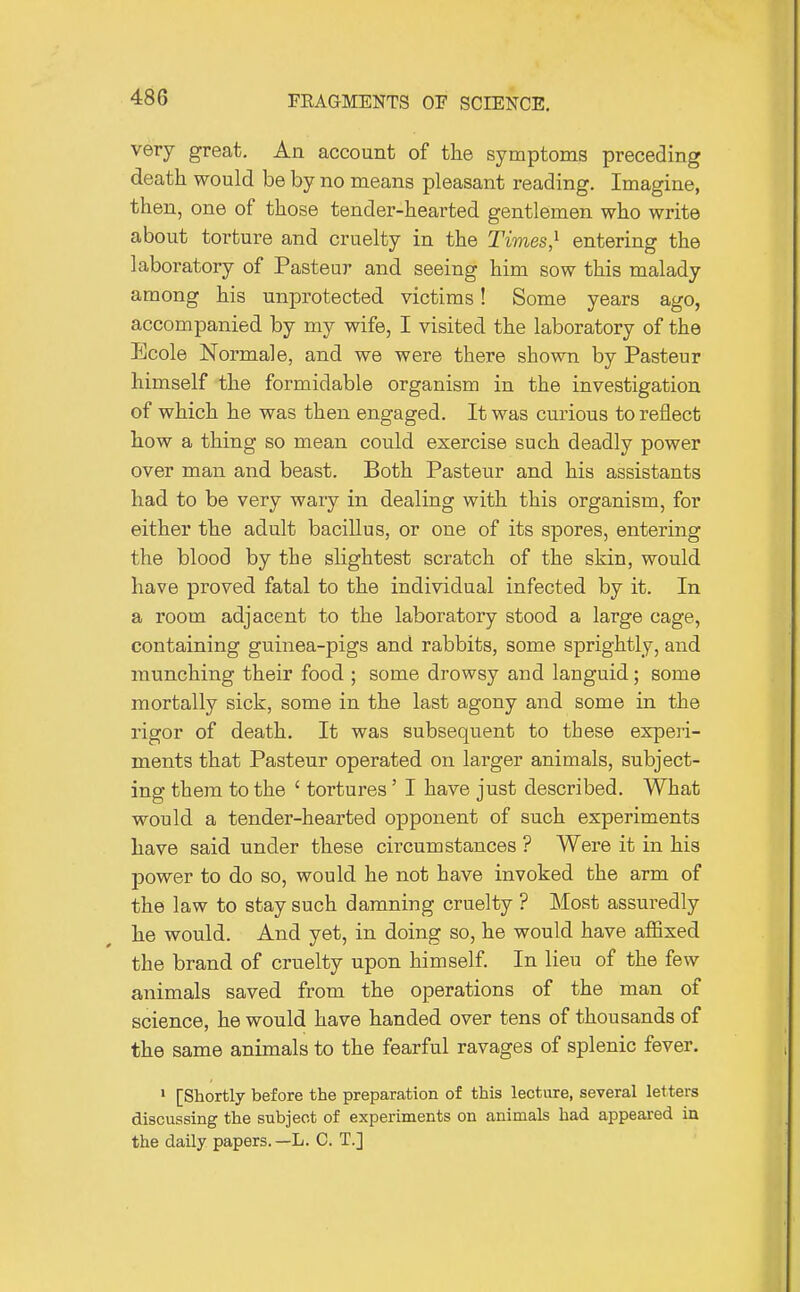 very great. An account of the symptoms preceding death would be by no means pleasant reading. Imagine, then, one of those tender-hearted gentlemen who write about torture and cruelty in the Times,^ entering the laboratory of Pasteur and seeing him sow this malady among his unprotected victims! Some years ago, accompanied by my wife, I visited the laboratory of the Ecole Normale, and we were there shown by Pasteur himself the formidable organism in the investigation of which he was then engaged. It was curious to reflect how a thing so mean could exercise such deadly power over man and beast. Both Pasteur and his assistants had to be very wary in dealing with this organism, for either the adult bacillus, or one of its spores, entering the blood by the slightest scratch of the skin, would have proved fatal to the individual infected by it. In a room adjacent to the laboratory stood a large cage, containing guinea-pigs and rabbits, some sprightly, and munching their food ; some drowsy and languid; some mortally sick, some in the last agony and some in the rigor of death. It was subsequent to these experi- ments that Pasteur operated on larger animals, subject- ing them to the ' tortures ' I have just described. What would a tender-hearted opponent of such experiments have said under these circumstances ? Were it in his jDOwer to do so, would he not have invoked the arm of the law to stay such damning cruelty ? Most assuredly he would. And yet, in doing so, he would have affixed the brand of cruelty upon himself. In lieu of the few animals saved from the operations of the man of science, he would have handed over tens of thousands of the same animals to the fearful ravages of splenic fever. > [Shortly before the preparation of this lecture, several letters discussing the subject of experiments on animals had appeared in the daily papers.—L. G. T.]