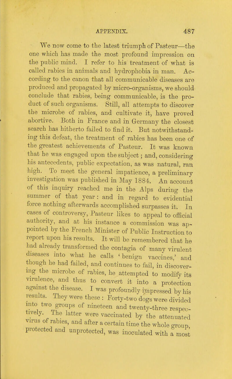 We now come to the latest triumph of Pasteur—the one which has made the most profound impression on the public mind. I refer to his treatment of what is called rabies in animals and hydrophobia in man. Ac- cording to the canon that all communicable diseases are produced and propagated by micro-organisms, we should conclude that rabies, being communicable, is the pro- duct of such organisms. Still, all attempts to discover the microbe of rabies, and cultivate it, have proved abortive. Both in France and in Germany the closest search has hitherto failed to find it. But notwithstand- ing this defeat, the treatment of rabies has been one of the greatest achievements of Pasteur. It was known that he was engaged upon the subject; and, considering his antecedents, public expectation, as was natural, ran high. To meet the general impatience, a preliminary investigation was published in May 1884. An account of this inquiry reached me in the Alps during the summer of that year: and in regard to evidential force nothing afterwards accomplished surpasses it. In cases of controversy, Pasteur likes to appeal to official authority, and at his instance a commission was ap- pointed by the French Minister of Public Instruction to report upon his results. It will be remembered that he had already transformed the contagia of many virulent diseases into what he calls 'benign vaccines,' and though he had failed, and continues to fail, in discover- mg the microbe of rabies, he attempted to modify its virulence, and thus to convert it into a protection against the disease. I was profoundly impressed by his results. They were these : Forty-two dogs were divided into two groups of nineteen and twenty-three respec- tively. The latter were vaccinated by the attenuated virus of rabies, and after a certain time the whole group protected and unprotected, was inoculated with a most