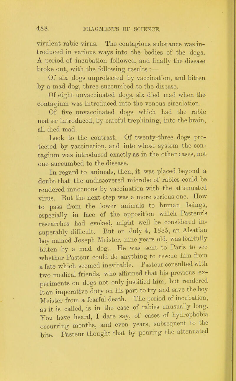 virulent rabic virus. The contagious substance was in- troduced in various ways into the bodies of the dogs. A period of incubation followed, and finally the disease broke out, with the following results :— Of six dogs unprotected by vaccination, and bitten by a mad dog, three succumbed to the disease. Of eight unvaccinated dogs, six died mad when the contagium was introduced into the venous circulation. Of five unvaccinated dogs which had the rabic matter introdaced, by careful trephining, into the brain, all died mad. Look to the contrast. Of twenty-three dogs pro- tected by vaccination, and into whose system the con- tagium was introduced exactly as in the other cases, not one succumbed to the disease. In regard to animals, then, it was placed beyoud a doubt that the undisDovered microbe of rabies could be rendered innocuous by vaccination with the attenuated virus. But the next step was a more serious one. How to pass from the lower animals to human beings, especially in face of the opposition which Pasteur's researches had evoked, might well be considered in- superably difficult. But on July 4, 1885, an Alsatian boy named Joseph Meister, nine years old, was fearfully bitten by a mad dog. He was sent to Paris to see whether Pasteur could do anything to rescue him from a fate which seemed inevitable. Pasteur consulted with two medical friends, who affirmed that his previous ex- periments on dogs not only justified him, but rendered it an imperative duty on his part to try and save the boy Meister from a fearful death. The period of incubation, as it is called, is in the case of rabies unusually long. You have heard, I dare say, of cases of hydrophobia occurring months, and even years, subsequent to the bite. Pasteur thought that by pouring the attenuated