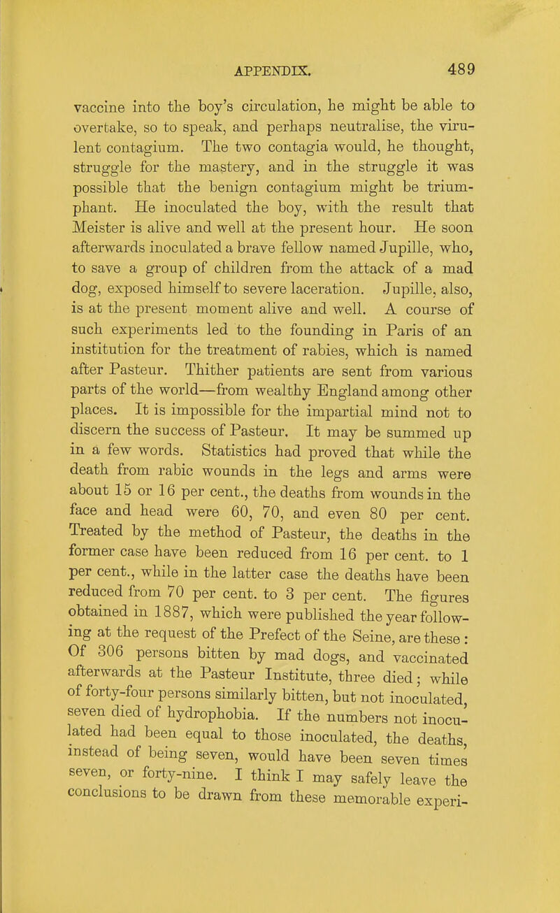 vaccine into the boy's circulation, he might be able to overtake, so to speak, and perhaps neutralise, the viru- lent contagium. The two contagia would, he thought, struggle for the mastery, and in the struggle it was possible that the benign contagium might be trium- phant. He inoculated the boy, with the result that Meister is alive and well at the present hour. He soon afterwards inoculated a brave fellow named Jupille, who, to save a group of children from the attack of a mad dog, exposed himself to severe laceration. Jupille, also, is at the present moment alive and well. A course of such experiments led to the founding in Paris of an institution for the treatment of rabies, which is named after Pasteur. Thither patients are sent from various parts of the world—from wealthy England among other places. It is impossible for the impartial mind not to discern the success of Pasteur. It may be summed up in a few words. Statistics had proved that while the death from rabic wounds in the legs and arms were about 15 or 16 per cent., the deaths from wounds in the face and head were 60, 70, and even 80 per cent. Treated by the method of Pasteur, the deaths in the former case have been reduced from 16 per cent, to 1 per cent., while in the latter case the deaths have been reduced from 70 per cent, to 3 per cent. The figures obtained in 1887, which were published the year follow- ing at the request of the Prefect of the Seine, are these: Of 306 persons bitten by mad dogs, and vaccinated afterwards at the Pasteur Institute, three died; while of forty-four persons similarly bitten, but not inoculated seven died of hydrophobia. If the numbers not inocu- lated had been equal to those inoculated, the deaths, instead of being seven, would have been seven times seven, or forty-nine. I think I may safely leave the conclusions to be drawn from these memorable experi-