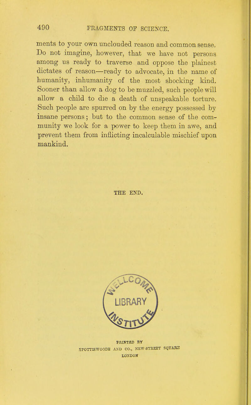 ments to your own unclouded reason and common sense. Do not imagine, however, that we have not persons among us ready to traverse and oppose the plainest dictates of reason—ready to advocate, in the name of humanity, inhumanity of the most shocking kind. Sooner than allow a dog to be muzzled, such people will allow a child to die a death of unspeakable torture. Such people are spurred on by the energy possessed by insane persons; but to the common sense of the com- munity we look for a power to keep them in awe, and prevent them from inflicting incalculable mischief upon mankind. THE END. PKIHTBD BY SPOTTBWOODB AND CO., NEW-STRKBT SQT7A3U3 LONDON