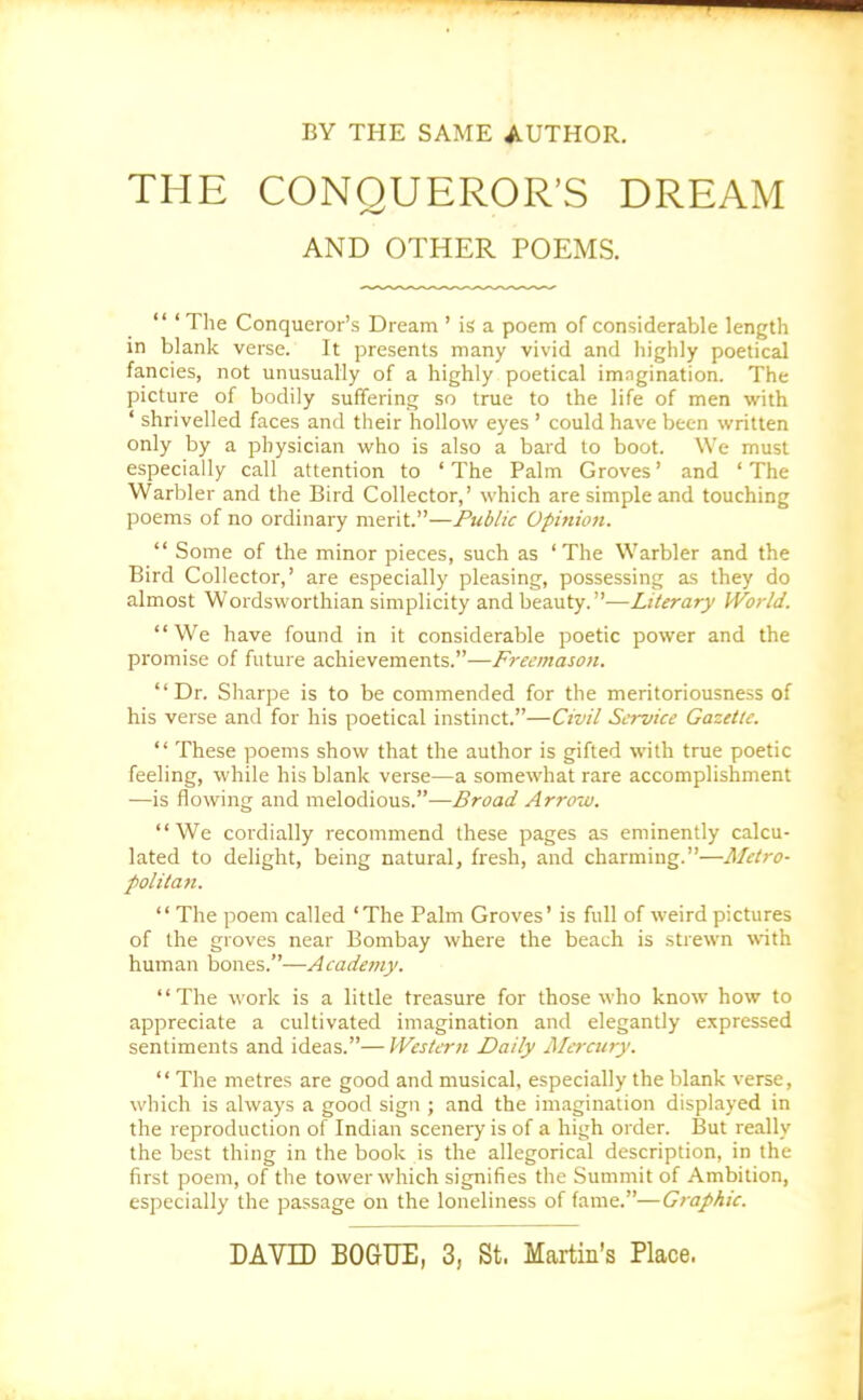 BY THE SAME AUTHOR. THE CONQUEROR'S DREAM AND OTHER POEMS.  'The Conqueror's Dream ' is a poem of considerable length in blank verse. It presents many vivid and highly poetical fancies, not unusually of a highly poetical imagination. The picture of bodily suffering so true to the life of men with ' shrivelled faces and their hollow eyes ' could have been written only by a physician who is also a bard to boot. We must especially call attention to 'The Palm Groves' and 'The Warbler and the Bird Collector,' which are simple and touching poems of no ordinary merit.—Public Opinion.  Some of the minor pieces, such as 'The Warbler and the Bird Collector,' are especially pleasing, possessing as they do almost Wordsworthian simplicity and beauty.—Literary World. We have found in it considerable poetic power and the promise of future achievements.—Freemason. Dr. Sharpe is to be commended for the meritoriousness of his verse and for his poetical instinct.—Civil Service Gazette.  These poems show that the author is gifted with true poetic feeling, while his blank verse—a somewhat rare accomplishment —is flowing and melodious.—Broad Arrow. We cordially recommend these pages as eminently calcu- lated to delight, being natural, fresh, and charming.—Metro- politan.  The poem called 'The Palm Groves' is full of weird pictures of the groves near Bombay where the beach is strewn with human bones.—Academy. The work is a little treasure for those who know how to appreciate a cultivated imagination and elegantly expressed sentiments and ideas.— Western Daily Mercury.  The metres are good and musical, especially the blank verse, which is always a good sign ; and the imagination displayed in the reproduction of Indian scenery is of a high order. But really the best thing in the book is the allegorical description, in the first poem, of the tower which signifies the Summit of Ambition, especially the passage on the loneliness of fame.—Graphic. DAVE) BOGUE, 3, St. Martin's Place.