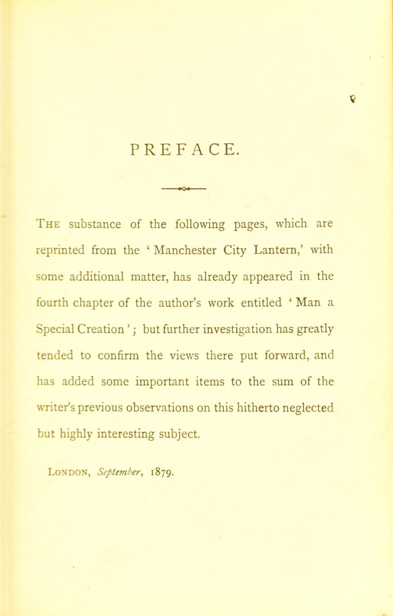 PREFACE. The substance of the following pages, which are reprinted from the ' Manchester City Lantern,' with some additional matter, has already appeared in the fourth chapter of the author's work entitled ' Man a Special Creation'; but further investigation has greatly tended to confirm the views there put forward, and has added some important items to the sum of the writer's previous observations on this hitherto neglected but highly interesting subject. London, September, 1879.